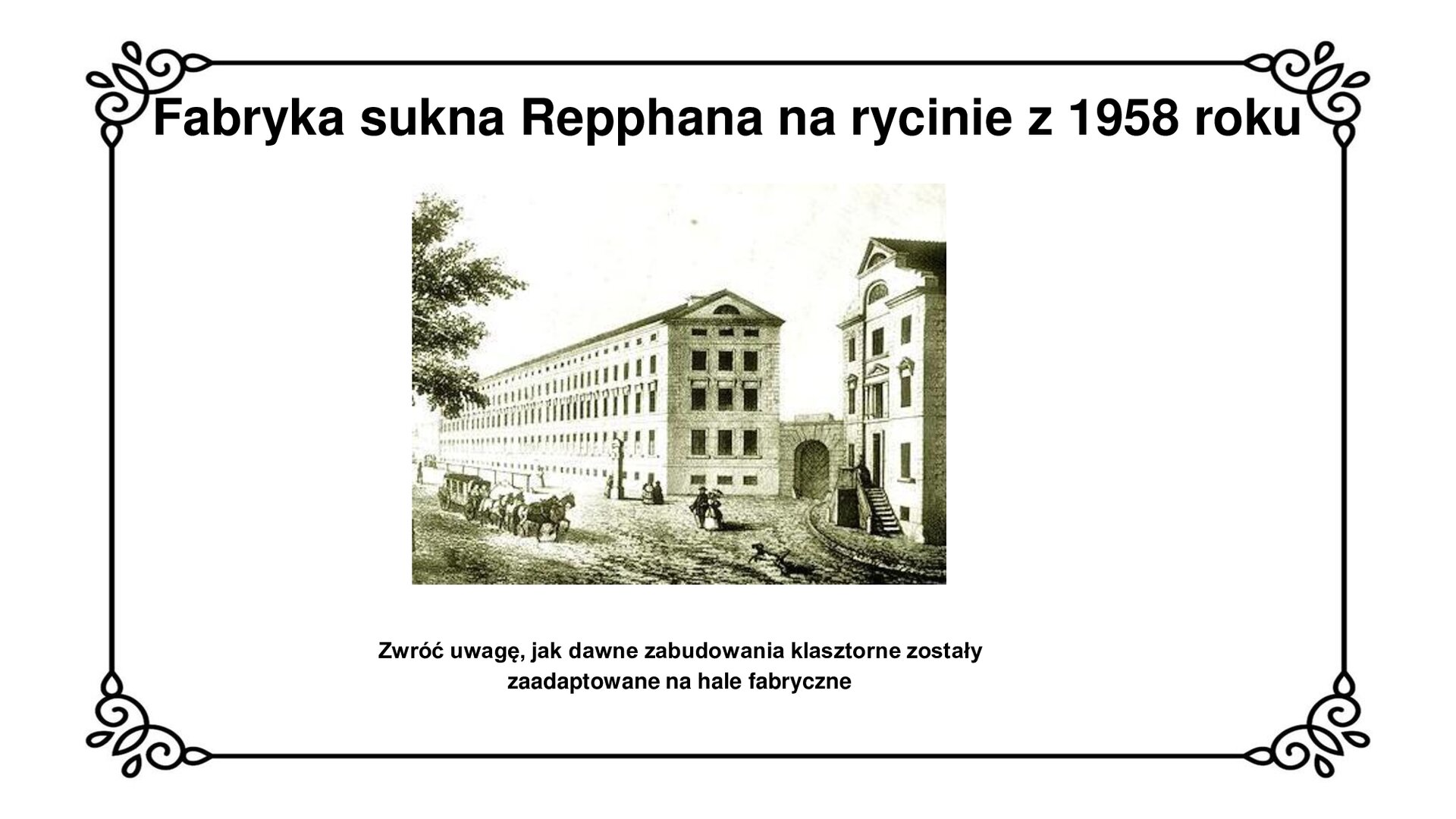 Na górze tytuł slajdu: Fabryka sukna Repphana na rycinie z 1958 roku. Slajd przedstawia ułożenie dwóch dwupiętrowych budynków z poddaszem połączonych ze sobą murem z bramą wjazdową. Budynek po prawej stronie ma na wysokości podwyższonego parteru wejście, do którego prowadzą schody. Budynki usytuowane są przy ulicy z chodnikiem dla pieszych i jezdnią dla pojazdów konnych. Pod zdjęciem napis: Zwróć uwagę, jak dawne zabudowania klasztorne zostały zaadaptowane na hale fabryczne.