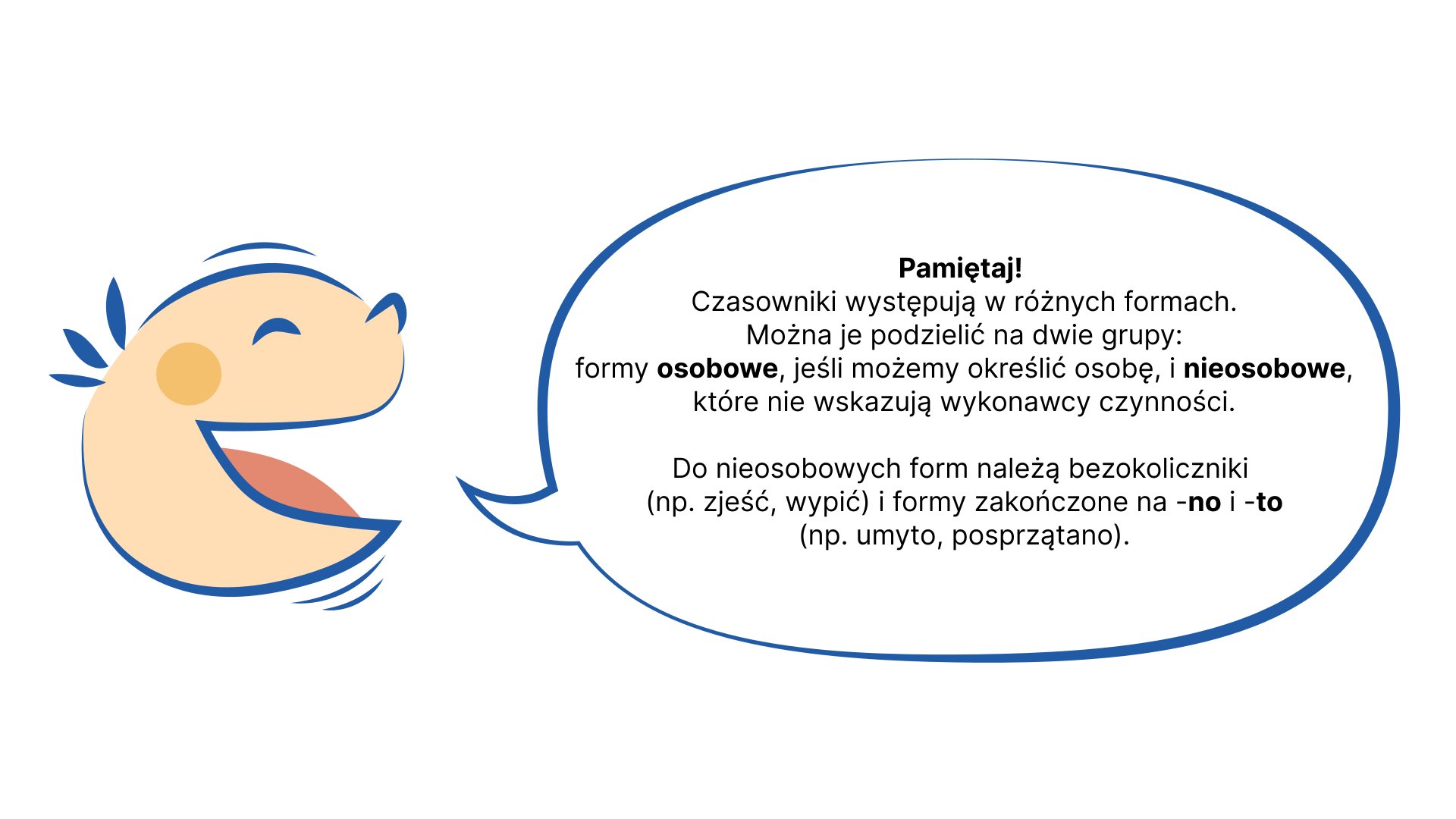 Grafika przedstawia głowę dziecka znajdującą się po lewej stronie. Dziecko mówi. Po prawej stronie znajduje się "dymek" z tekstem: Pamiętaj! Czasowniki występują w różnych formach. Najogólniej można je podzielić na dwie grupy: formy osobowe, jeśli możemy określić osobę, i nieosobowe, które nie wskazują, kto jest wykonawcą czynności. Do nieosobowych form należą: bezokoliczniki (np. zjeść, wypić) i formy zakończone na -no i -to (np. umyto, posprzątano).