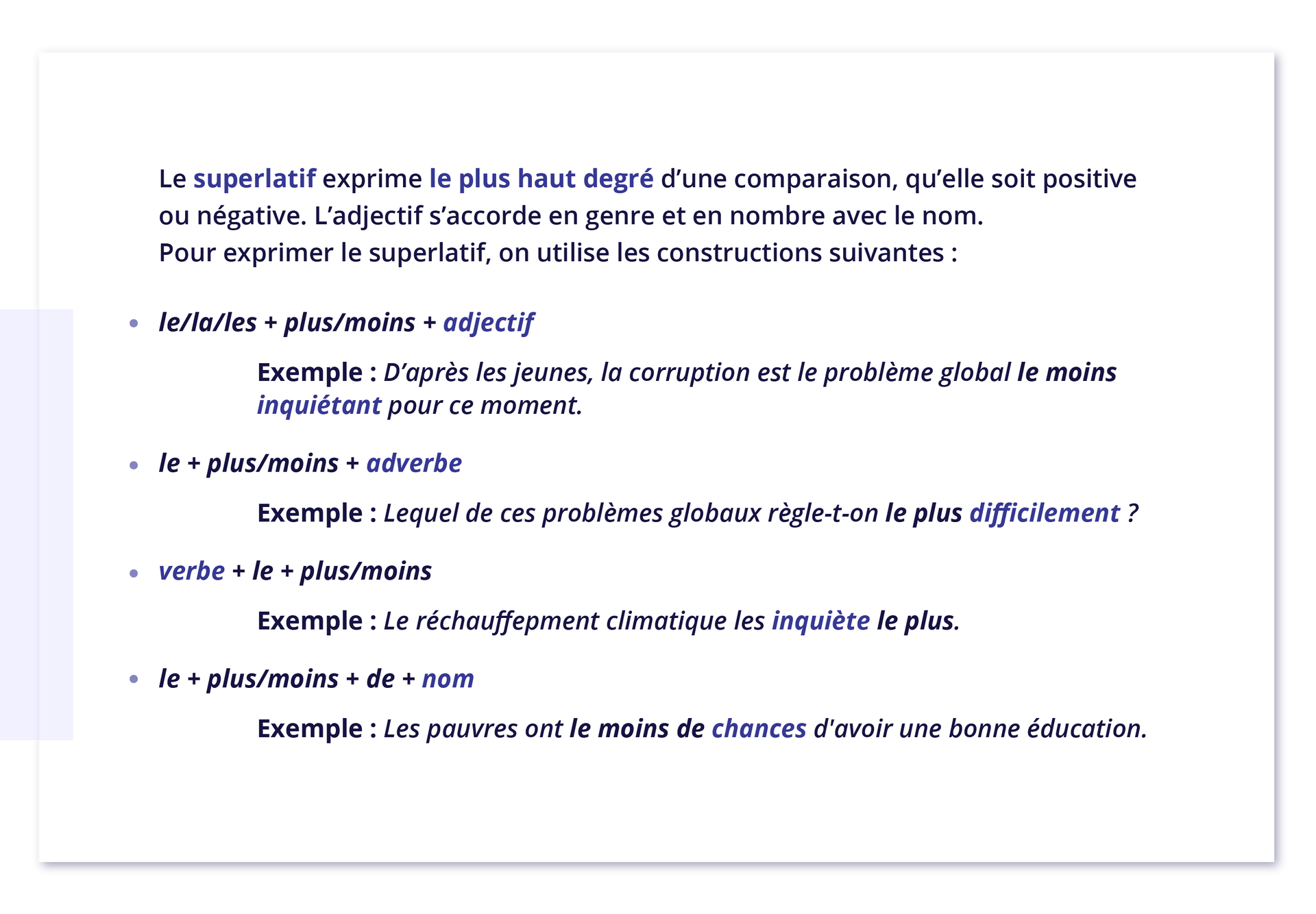 Ilustracja przedstawia następujące informacje: Le superlatif exprime le plus haut degré d'une comparaison, qu'elle soit positive ou négative. L'adjectif s'accorde en genre et en nombre avec le nom. Pour exprimer le superlatif, on utilise les constructions suivantes : le/la/les + plus/moins + adjectif; Exemple : D'après les jeunes, la corruption est le problème global le moins inquiétant pour ce moment. le + plus/moins + adverbe; Exemple : Lequel de ces problèmes globaux règle‑t-on le plus difficilement ? verbe + le + plus/moins; Exemple : Le réchauffepment climatique les inquiète le plus. le + plus/moins + de + nom; Exemple : Les pauvres ont le moins de chances d'avoir une bonne éducation.