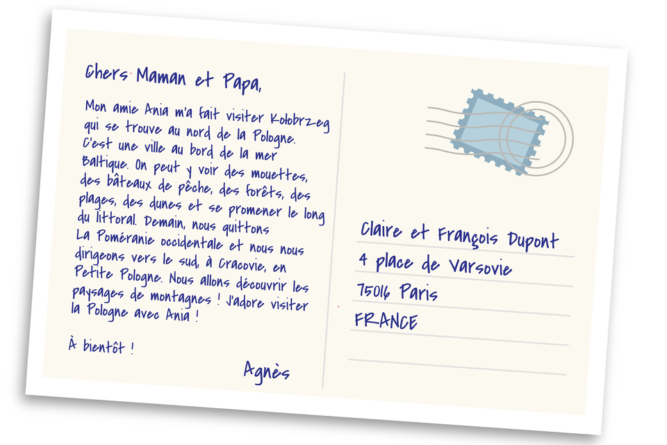 Grafika przedstawiona jest w formie kartki pocztowej zaadresowanej następująco:Claire et François Dupont 4 place de Varsovie 75016 Paris FRANCE Treść kartki: Chers Maman et Papa, Mon amie Ania m'a fait visiter Kołobrzeg qui se trouve au nord de la Pologne. C'est une ville au bord de la mer Baltique. On peut y voir des mouettes, des bâteaux de pêche, des forêts, des plages, des dunes et se promener le long du littoral. Demain, nous quittons La Poméranie occidentale et nous nous dirigeons vers le sud, à Cracovie, en Petite Pologne. Nous allons découvrir les paysages de montagnes ! J'adore visiter la Pologne avec Ania! À bientôt ! Agnès