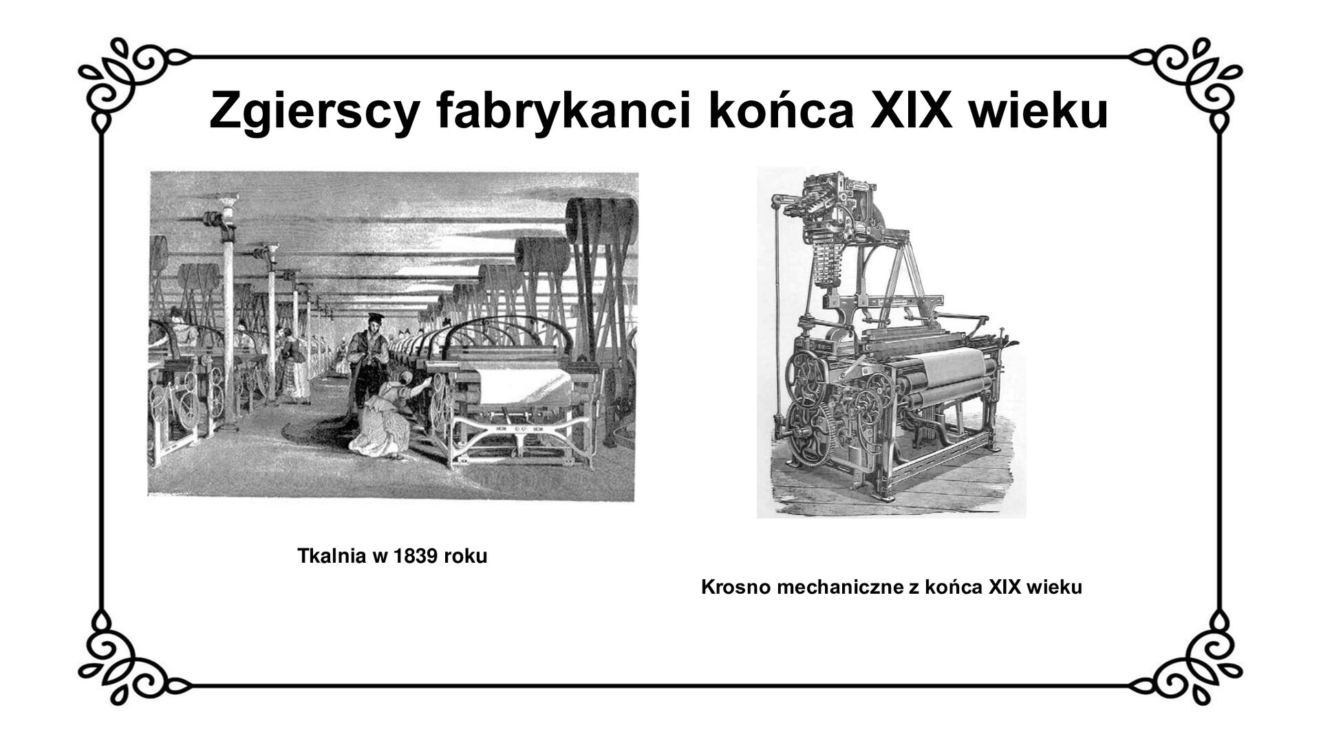 Slajd zawiera napis tytułowy: Zgierscy fabrykanci końca XIX wieku. Po lewej stronie jest zdjęcie przedstawiające maszyny w środku fabryki. Przy jednej z maszyn pracuje kobieta a przy niej stoi mężczyzna. Po prawej stronie jest zdjęcie krosna. Pod zdjęciami są informacje:  Tkalnia w 1839 roku, Krosno mechaniczne z końca XIX wieku. 