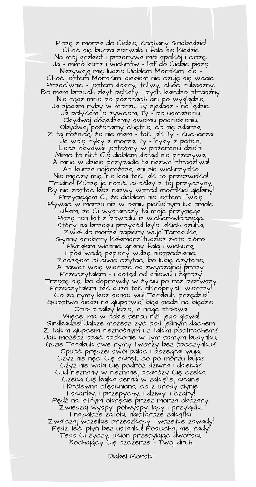 Ilustracja przedstawia list Diabła Morskiego do Sindbada Żeglarza napisany odręcznie: Piszę z morza do Ciebie, kochany Sindbadzie! Choć się burza zerwała i fala się kładzie Na mój grzbiet i przerywa mój spokój i ciszę, Ja — mimo burz i wichrów — list do Ciebie piszę. Nazywają mnie ludzie Diabłem Morskim, ale, Choć jestem morskim, diabłem nie czuję się wcale. Przeciwnie — jestem dobry, tkliwy, choć rubaszny, Bo mam brzuch zbyt pękaty i pysk bardzo straszny. Nie sądź mnie po pozorach ani po wyglądzie, Ja zjadam ryby w morzu, Ty zjadasz — na lądzie, Ja połykam je żywcem, Ty — po usmażeniu. Obydwaj dogadzamy swemu podniebieniu, Obydwaj pożeramy chętnie, co się zdarza, Z tą różnicą, że nie mam, tak jak Ty, kucharza. Ja wolę ryby z morza, Ty — ryby z patelni, Lecz obydwaj jesteśmy w pożeraniu — dzielni. Mimo to nikt Cię diabłem dotąd nie przezywa, A mnie w dziale przypadła ta nazwa straszliwa! Ani burza najsroższa, ani złe wichrzysko Nie męczy mię, nie boli tak, jak to przezwisko! Trudno! Muszę je nosić, choćby z tej przyczyny, By nie zostać bez nazwy wśród morskiej głębiny! Przysięgam Ci, że diabłem nie jestem i wolę Pływać w morzu niż w ogniu piekielnym lub smole, Ufam, że Ci wystarczy ta moja przysięga. Piszę ten list z powodu, iż wicher‑włóczęga, Który na brzegu przygód byle jakich szuka, Zwiał do morza papiery wuja Tarabuka, Słynny srebrny kałamarz, tudzież złote pióro. Płynąłem właśnie, gnany falą i wichurą, I pod wodą papiery widząc niespodzianie, Zacząłem chciwie czytać, bo lubię czytanie, A nawet wolę wiersze od zwyczajnej prozy. Przeczytałem — i dotąd od gniewu i zgrozy Trzęsę się, bo, doprawdy, w życiu po raz pierwszy Przeczytałem tak dużo tak okropnych wierszy! Co za rymy bez sensu wuj Tarabuk przędzie! Głupstwo siedzi na głupstwie, błąd siedzi na błędzie, Osioł pisałby lepiej, a noga stołowa Więcej ma w sobie sensu, niźli jego głowa! Sindbadzie! Jakże możesz żyć pod jednym dachem, Z takim głupcem nieznośnym i z takim postrachem? Jak możesz spać spokojnie w tym samym budynku, Gdzie Tarabuk swe rymy tworzy bez spoczynku? Opuść prędzej swój pałac i pożegnaj wuja, Czyż nie nęci Cię okręt, co po morzu buja? Czyż nie wabi Cię podróż dziwna i daleka? Cud nieznany w nieznanej podróży Cię czeka. Czeka Cię bajka senna w zaklętej krainie, I Królewna stęskniona, co z urody słynie, I skarby i przepychy i dziwy i czary! Pędź na lotnym okręcie przez morza obszary, Zwiedzaj wyspy, półwyspy, lądy i przylądki, I najdalsze zatoki, najskrytsze zakątki, Zwalczaj wszelkie przeszkody i wszelkie zawady! Pędź, leć, płyń bez ustanku! Posłuchaj mej rady! Tego ci życzy, ukłon przesyłając dworski, Kochający Cię szczerze — Twój druh Diabeł Morski