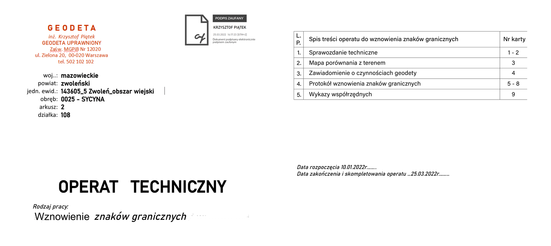 Na zdjęciu przedstawiono widok teczki operatu technicznego danego obiektu oraz spis dokumentów operatu technicznego w formie tabeli. W lewym górnym rogu teczki znajduje się pieczątka z danymi geodety o następującej treści: geodeta, inżynier Krzysztof Piątek, geodeta uprawniony, zaświadczenie MGPiB nr 12020, ulica Zielona 20, 00‑020 Warszawa, telefon 502 102 102. Na prawo od pieczątki mieści się informacja: dokument podpisany elektronicznie podpisem zaufanym, Krzysztof Piątek, data i godzina. Pod pieczątką w oddzielnych wersach umieszczono dane dotyczące operatu: województwo: mazowieckie, powiat: zwoleński, jednostka ewidencyjna: 143605 znak podkreślenia 5 Zwoleń znak podkreślenia obszar wiejski, obręb: 0025 – Sycyna, arkusz: 2, działka: 108. Na środku napis dużymi literami: Operat techniczny. Pod nim nieco mniejszą czcionką rodzaj pracy: Wznowienie znaków granicznych.
Tabela składa się z trzech kolumn, gdzie pierwsza to liczba porządkowa, druga zawiera informacje na temat zawartości operatu, a trzecia informuje o numerze karty. Jeden. Sprawozdanie techniczne. Numer karty 1‑2. Dwa. Wypis z rejestru gruntów. Numer karty 3. Trzy. Mapa do porównania z terenem. Numer karty 4. Cztery. Materiały archiwalne (opinie, zaświadczenia, decyzje). Numer karty 5‑8. Pięć. Wykaz współrzędnych działki. Numer karty 9. Sześć Szkic podstawowy. Numer karty 10. Siedem. Analiza dokumentów. Numer karty 11‑12. Osiem. Protokół badania KW. Numer karty 13‑18. Dziewięć. Wykaz stron. Numer karty 19. Dziesięć. Zwrotne poświadczenia zawiadomień. Numer karty 20‑28. Jedenaście. Protokół wznowienia znaków granicznych. Numer karty 29‑33. Dwanaście. Szkic graniczny. Numer karty 34. Trzynaście. Szkic z pomiarów w terenie wraz ze szkicem osnowy. Numer karty 35. Czternaście. Szkic z projektem podziału. Numer karty 36. Piętnaście. Obliczenie spółrzędnych nowych punktów granicznych. Numer karty 37‑38. Siedemnaście. Obliczenie pól powierzchni działek. Numer karty 39‑40. Osiemnaście. Rozliczenie użytków w działkach. Numer karty 41. Dziewiętnaście. Obliczenia z pomiarów w terenie, dzienniki. Numer karty 42. Dwadzieścia. Wykaz zmian danych ewidencyjnych działki i budynków. Numer karty 43. Dwadzieścia jeden. Wykaz współrzędnych punktów granicznych z atrybutami. Numer karty 44. Dwadzieścia dwa. Szkic przedstawiający aktualne rozmieszczenie działek. Numer karty ewidencyjnych. Numer karty 45. Dwadzieścia trzy. Wykaz współrzędnych. Numer karty 46. Dwadzieścia cztery. Kopia mapy z projektem podziału. Numer karty 47.
Pod tabelą znajduje się informacja: data rozpoczęcia 10.01.2022 roku. Data zakończenia i skompletowania operatu 25.03.2022 roku.
