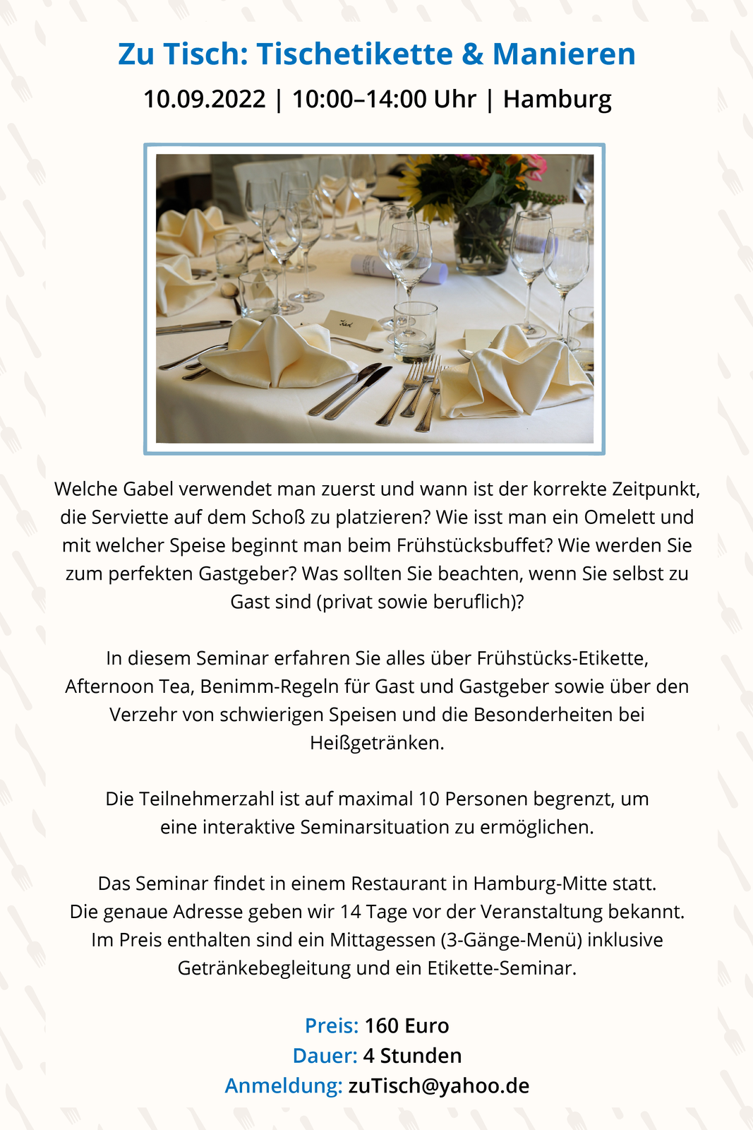 Ilustracja przedstawia zaproszenie na seminarium poświęcone etykiecie przy stole. Na górze znajduje się zdjęcie okrągłego stołu z eleganckim nakryciem i serwetkami. Przy zdjęciu informacja: Zu Tisch: Tischetikette &amp; Manieren 10.09.2022 | 10:00–14:00 Uhr Hamburg Welche Gabel verwendet man zuerst und wann ist der korrekte Zeitpunkt, die Serviette auf dem Schoß zu platzieren? Wie isst man ein Omelett und mit welcher Speise beginnt man beim Frühstücksbuffet? Wie werden Sie zum perfekten Gastgeber? Was sollten Sie beachten, wenn Sie selbst zu Gast sind (privat sowie beruflich)? In diesem Seminar erfahren Sie alles über Frühstücks Etikette, Afternoon Tea, Benimm Regeln für Gast und Gastgeber sowie über den Verzehr von schwierigen Speisen und die Besonderheiten bei Heißgetränken. Die Teilnehmerzahl ist auf maximal 10 Personen begrenzt, um eine interaktive Seminarsituation zu ermöglichen. Das Seminar findet in einem Restaurant in Hamburg Mitte statt. Die genaue Adresse geben wir 14 Tage vor der Veranstaltung bekannt. Im Preis enthalten sind Mittagessen (3 Gänge Menü) inklusive Getränkebegleitung und ein Etikette Seminar. Preis: 160 Euro, Dauer: 4 Stunden, Anmeldung: zuTisch@yahoo.de. 