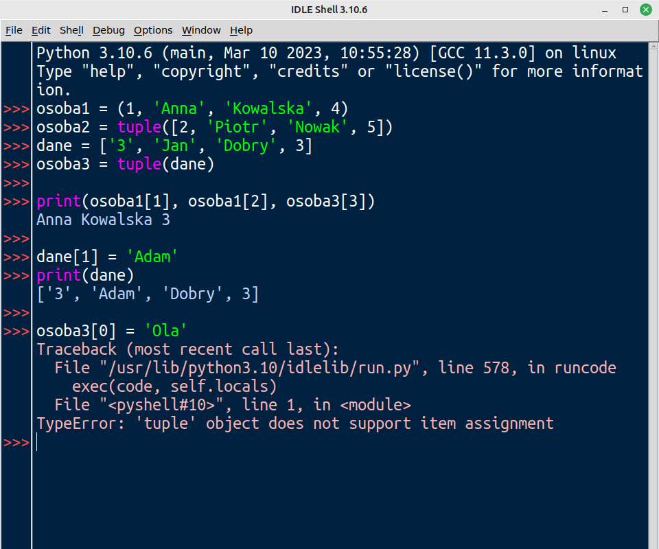 Zrzut ekranu przedstawia okno IDLE Python z uruchomioną konsolą interaktywną. W konsoli wpisano i wykonano poniższy kod źródłowy:
python
osoba1 = (1, 'Anna', 'Kowalska', 4)
osoba2 = tuple([2, 'Piotr', 'Nowak', 5])
dane = ['3', 'Jan', 'Dobry', 3]
osoba3 = tuple(dane)
print(osoba1[1], osoba1[2], osoba3[3])
# Wynik: Anna Kowalska 3
dane[1] = 'Adam'
print(dane)
# Wynik: ['3', 'Adam', 'Dobry', 3]
osoba3[0] = 'Ola'
# Traceback (most recent call last):
#   File "/usr/lib/python3.10/idlelib/run.py", line 578, in runcode
#     exec(code, self.locals)
#   File "<pyshell#10>", line 1, in 