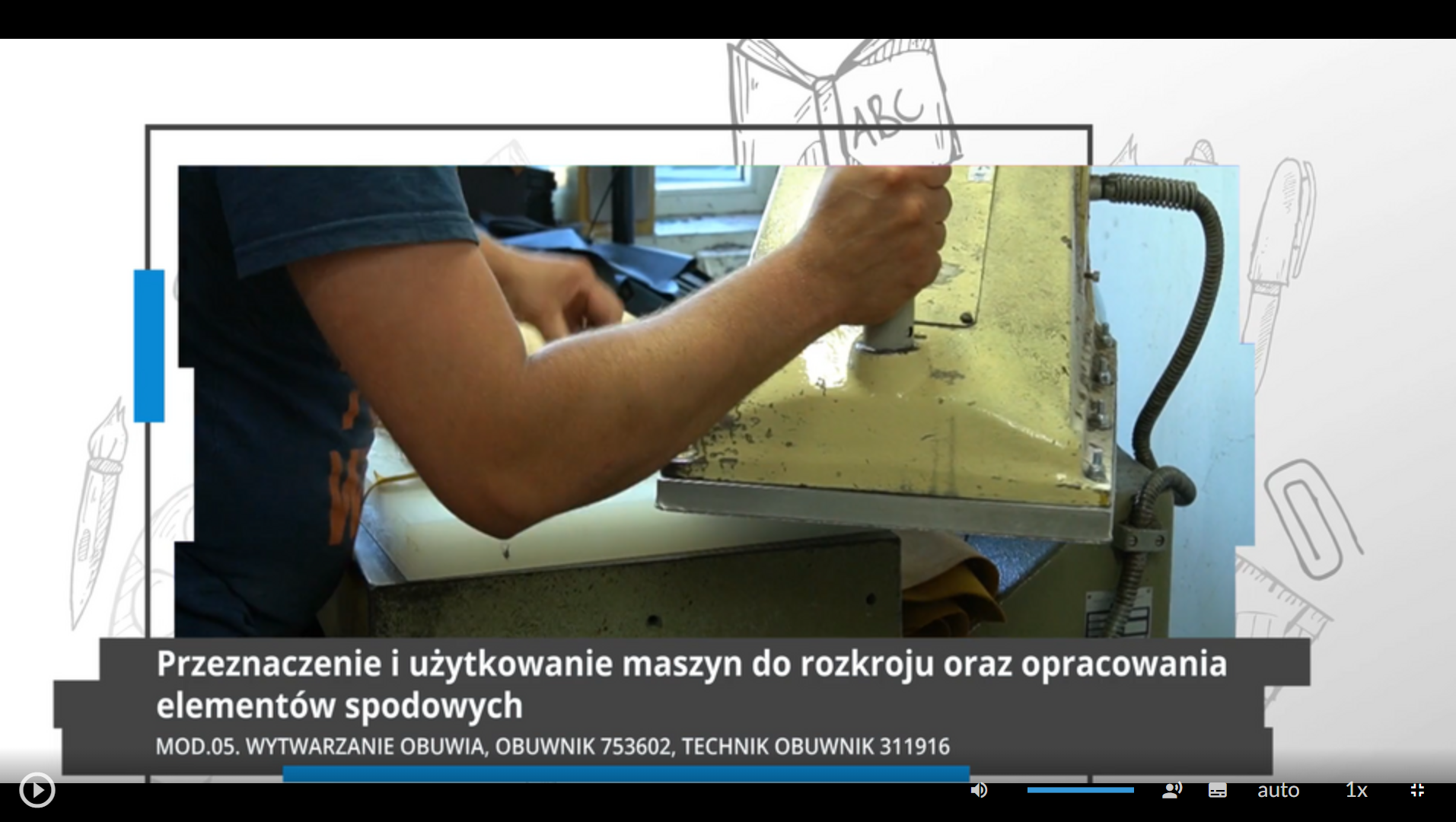Grafika przedstawia ekran odtwarzacza filmu. W dolnej części ramka z tytułem: Przeznaczenie i użytkowanie maszyn do rozkroju oraz opracowania elementów spodowych. MOD.05. Wytwarzanie obuwia, obuwnik 753602, technik obuwnik 311916. Poniżej znajdują się ikony nawigacyjne. W lewym dolnym rogu jest ikona trójkąta w kole, która służy do włączenia lub wyłączenia filmu. Pośrodku dolnej części znajduje się ikona głośnika, a obok niego jest niebieska linia regulacji poziomu głośności. Obok jest ikona przedstawiająca fragment sylwetki człowieka (głowa i górna część tułowia), która służy do włączenia audiodeskrypcji. Po prawej stronie głowy znajdują się dwa białe półkola - zewnętrzne większe, wewnętrzne mniejsze. Obok znajduje się biały prostokąt z czarnymi, małymi polami w dolnej części, który służy do włączenia napisów. Obok napis "auto", który służy do zmiany jakości odtwarzania filmu. Dalej na prawo napis: "jeden x". Służy on do zmiany tempa odtwarzania filmu. W prawym dolnym rogu białe, przerywane kontury kwadratu. Ikona ta służy do włączenia trybu pełnoekranowego. 