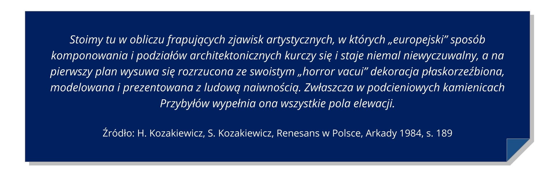 Grafika z tekstem: Stoimy tu w obliczu frapujących zjawisk artystycznych, w których „europejski” sposób komponowania i podziałów architektonicznych kurczy się i staje niemal niewyczuwalny, a na pierwszy plan wysuwa się rozrzucona ze swoistym „horror vacui” dekoracja płaskorzeźbiona, modelowana i prezentowana z ludową naiwnością. Zwłaszcza w podcieniowych kamienicach Przybyłów wypełnia ona wszystkie pola elewacji. H. Kozakiewicz, S. Kozakiewicz, Renesans w Polsce, Arkady 1984, s. 189