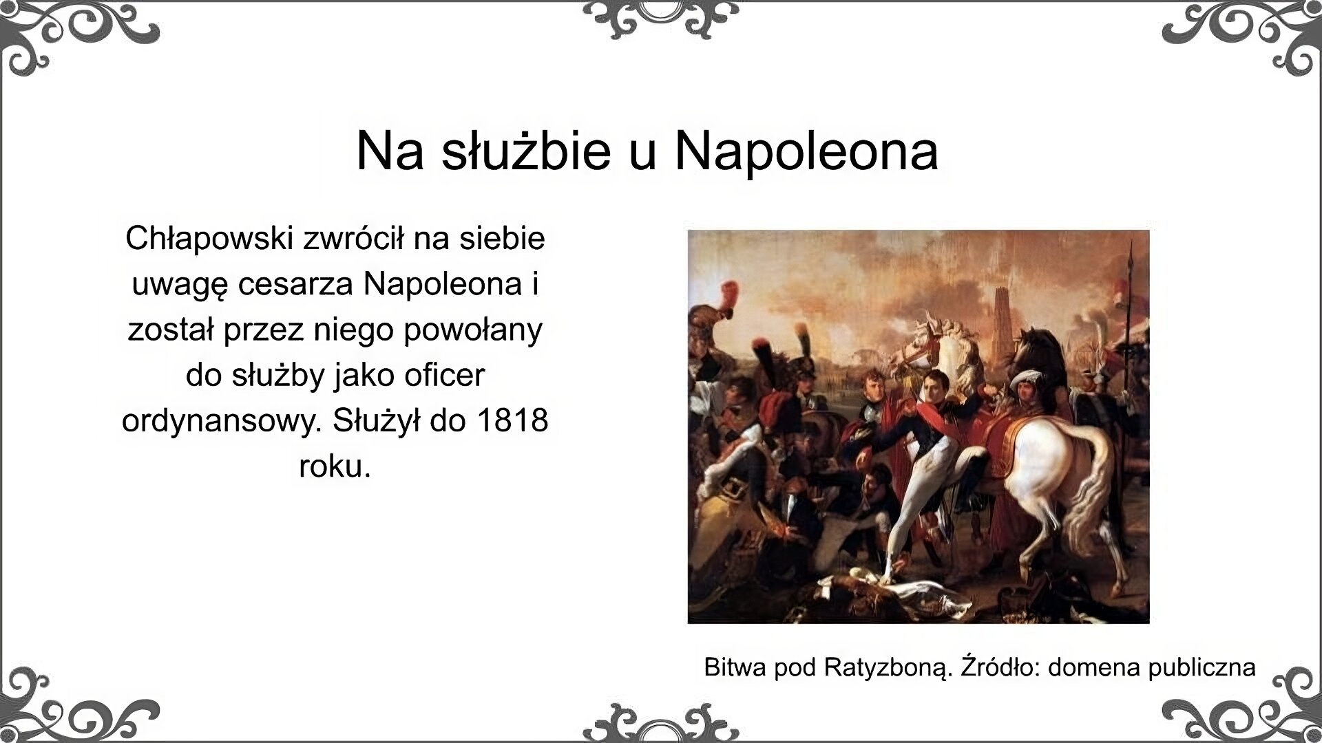 Po prawej stronie slajdu jest obraz, który przedstawia scenę zranienia Napoleona Bonaparte w bitwie pod Ratyzboną w kwietniu 1809r. Na pierwszym planie, w centralnym punkcie, stoi ubrany w mundur Napoleon, opierający się o białego konia, trzymający lewą stopę w strzemieniu. Prawą opiera na ziemi. Opatruje mu ją człowiek klęczący po jego prawej stronie. Wokół znajduje się kilkoro żołnierzy i konie. W oddali widać zabudowania miasta. Podpis pod obrazem: Bitwa pod Ratyzboną. Źródło: domena publiczna. Obok obrazu znajduje się tekst: Chłapowski zwrócił na siebie uwagę cesarza Napoleona i został przez niego powołany do służby jako oficer ordynansowy. Służył do 1818 roku. Tytuł slajdu: Na służbie u Napoleona.