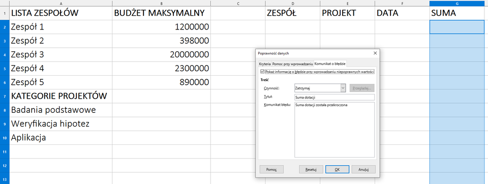 Ilustracja przedstawia arkusz kalkulacyjny. W komórce A1 jest napis: Lista zespołów, w A7 Kategorie projektów, w B1 Budżet maksymalny, w D1 Zespół, w E1 Projekt, w F1 Data, w G1 Suma. Tam, gdzie Zespół, Projekt, Data, Suma komórki kolumn są puste. Zaznaczono na niebiesko komórki kolumny G o nazwie Suma. Na tle arkusza wyświetla się okno dialogowe o nazwie: Poprawność danych. Wybrano zakładkę: Komunikat o błędzie. Tam zaznaczono: Pokaż informację o błędzie przy wprowadzaniu niepoprawnych wartości. W opcji Treść znajdują się: Czynność - Zatrzymaj, Tytuł - Suma dotacji, Komunikat błędu - Suma dotacji została przekroczona. Zastosowano przycisk OK.  