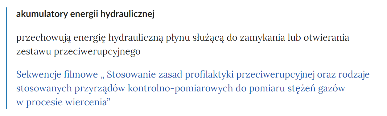 Zdjęcie przedstawia fragment słownika pojęć. W górnej części zdjęcia widoczne jest pojęcie. Przykładowo: akumulatory energii hydraulicznej. Poniżej pojęcia umieszczone jest wyjaśnienie. Pod wyjaśnieniem znajdują się linki przekierowujące do odpowiednich materiałów multimedialnych. Przykładowo: Sekwencje filmowe Stosowanie zasad profilaktyki przeciwerupcyjnej oraz rodzaje stosowanych przyrządów kontrolno‑pomiarowych do pomiaru stężeń gazów w procesie wiercenia.