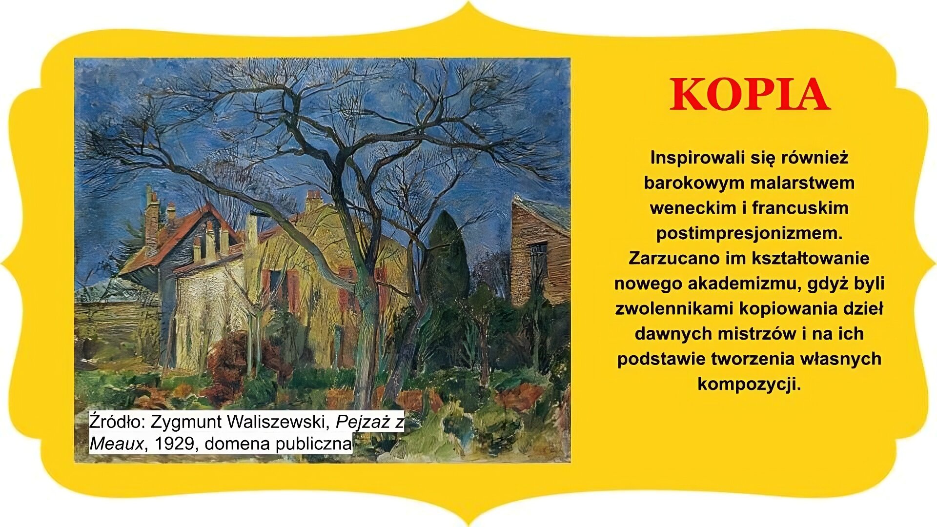 Slajd zatytułowany „Kopia”. Obraz po lewej stronie przedstawia pejzaż autorstwa Zygmunta Waliszewskiego. Na pierwszym planie pojedyncze bezlistne drzewa w ogrodzie złożonym z licznych krzewów. W centrum, za drzewami widoczny budynek mieszkalny – dwukondygnacyjny dom z kominami i oknami z okiennicami i dwuspadowym dachem, wgłębi fragment dachu i sciany kolejnego z budynków, niewiele wyższego od tego w centrum. Płot po lewej stronie obrazu, po prawej stronie parkan odgradzający działkę od kolejnej, której uchwycono fragment zabudowy domu. Tekst po prawej stronie slajdu: Inspirowali się również barokowym malarstwem weneckim i francuskim postimpresjonizmem. Zarzucano im kształtowanie nowego akademizmu, gdyż byli zwolennikami kopiowania dzieł dawnych mistrzów i na ich podstawie tworzenia własnych kompozycji. Całość slajdu umieszczono na żółtym obramowaniu z zakończeniami owalnymi lub w „ośli grzbiet” , znajdującymi się na brzegach.