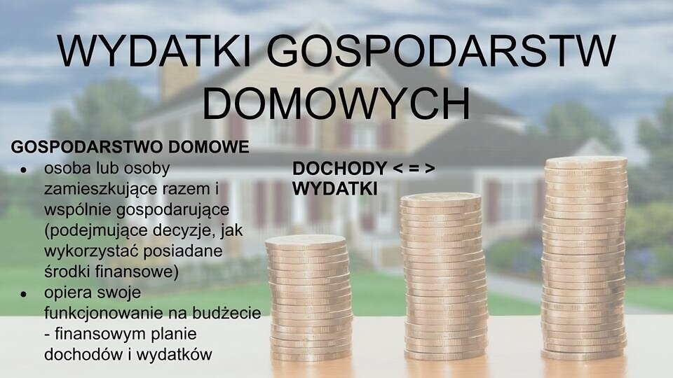 Rozmazane zdjęcie przedstawiające trzy stosy złotych monet ustawione od najniższego do najwyższego. W tle duży dom jednorodzinny z ogrodem. Na zdjęciu u góry napis: Wydatki gospodarstw domowych. Po lewej tekst: Gospodarstwo domowe to osoba lub grupa osób zamieszkujących razem i wspólnie gospodarujących, a więc podejmujących decyzje, jak wykorzystać posiadane środki finansowe. Gospodarstwo takie opiera swoje funkcjonowanie na budżecie. To opracowywany przez jego członków finansowy plan dochodów i wydatków. Na środku zdjęcia napis: dochody, znak mniejszości, znak równości, znak większości, wydatki.