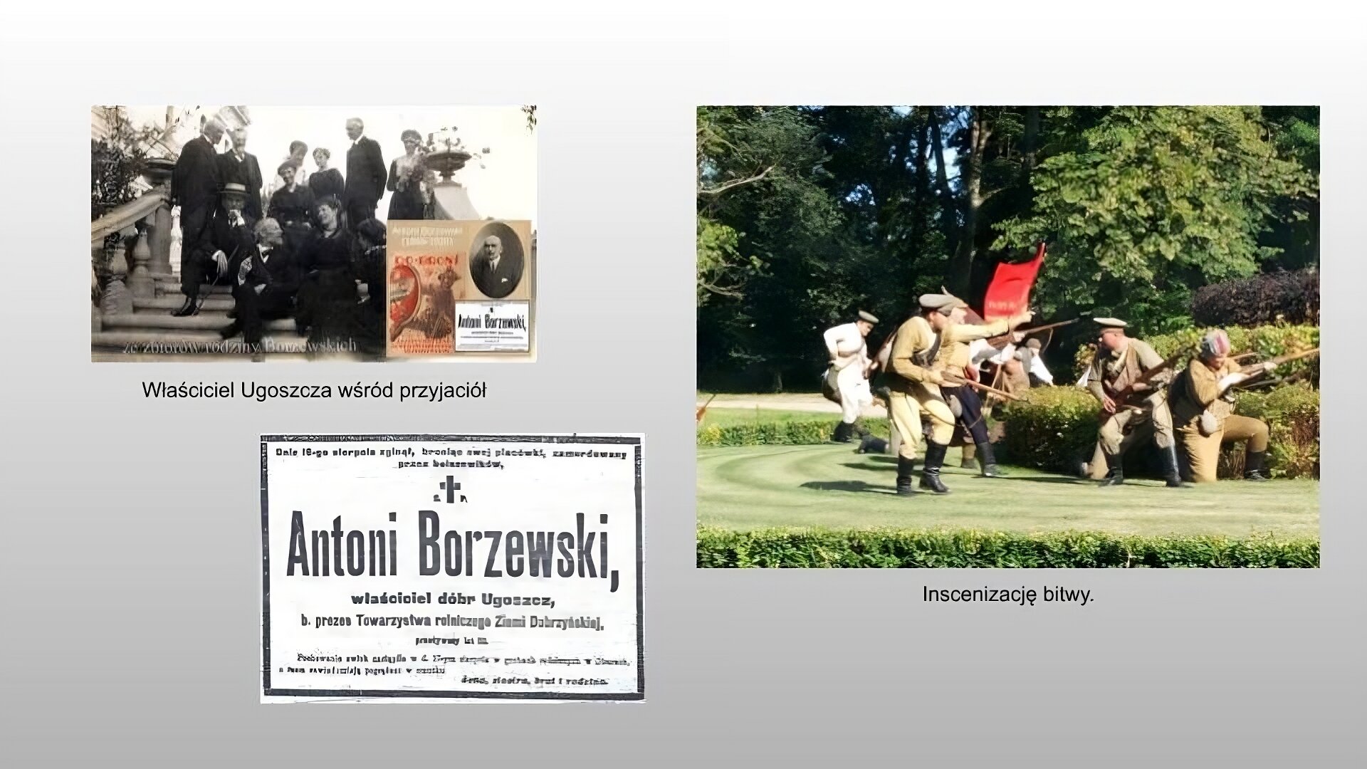 Jasnoszary slajd. W lewym górnym rogu czarno‑białe zdjęcie przedstawiające grupę ludzi ubranych na czarno. Część z nich stoi, część siedzi na kamiennych, jasnych schodach z balustradą. W prawym dolnym rogu zdjęcia grafika, a na niej tekst: „Antoni Borzewski (1868‑1920)”. Obok motywujący plakat przedstawiający żołnierza w mundurze broniącego się przed ostrzami tarczą z białym orłem w koronie, powyżej hasło: „Do broni”, a poniżej: „Ratujmy ojczyznę! Pamiętajmy dobrze i naszym przyszłym losie”. Z prawej strony grafiki czarnobiałe zdjęcie łysego mężczyzny z zakręconym wąsem w garniturze. Pod zdjęciem napis: „Właściciel Ugoszcza wśród przyjaciół”. Niżej, w lewym dolnym rogu slajdu, czarno‑biały nekrolog z tekstem: „Dnia osiemnastego sierpnia zginął, broniąc swojej placówki, zamordowany przez bolszewików Antoni Borzewski, właściciel dóbr Ugoszcz, były prezes towarzystwa rolniczego Ziemi Dobrzyńskiej, przeżył lat 52. Pochowanie zwłok nastąpiło w dniu siedemnastym sierpnia w grobach rodzinnych w Oberach, o czym zawiadamiają pogrążeni w smutku żona, siostra, brat, i rodzina”. Po prawej stronie slajdu zdjęcie przedstawiające inscenizację bitwy. Grupa ludzi przebranych w zielone mundury i czarne oficerki, Niektórzy biegają, a niektórzy klęcząc celują z bagnetów. Z tyłu widać mężczyznę w białym stroju z torbą oraz czerwoną flagę. W tle drzewa. Pod zdjęciem podpis: „Inscenizacja bitwy”.