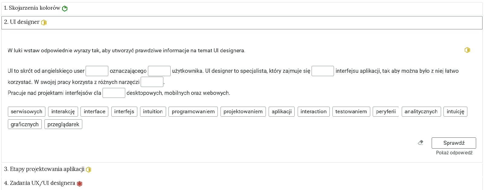 Przykładowy widok zadania. Na zdjęciu widoczne są niewielkie prostokąty tworzące zakładki, które zostały opatrzone nagłówkami. Jedna zakładka została rozwinięta, dzięki czemu widoczna jest treść zadania. Na górze znajduje się polecenie. Poniżej znajduje się tekst z lukami, które należy uzupełnić słowami, które znajdują się poniżej. Na samym dole znajduje się grafika przedstawiająca gumkę, a obok przycisk z napisem: Sprawdź. Poniżej widnieje napis: Pokaż odpowiedź.