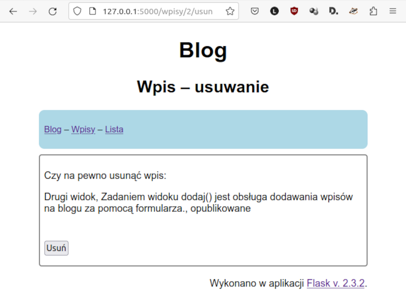 Zrzut ekranu przedstawia Formularz usuwania wpisu. Okno zbudowane analogicznie. U góry napis Blog. Poniżej. Wpis - usuwanie. Dalej kolejne przyciski na pasku: Blog, Wpisy, Lista. W kolejnym polu znajduje się pytanie wraz z informacją. Czy na pewno usunąć wpis: Drugi widok. Zadaniem widoku dodaj nawias zamknięcie nawiasu jest obsługa dodawania wpisów na blogu za pomocą formularza. Poniżej znajduje się przycisk podpisany jako „Usuń”.