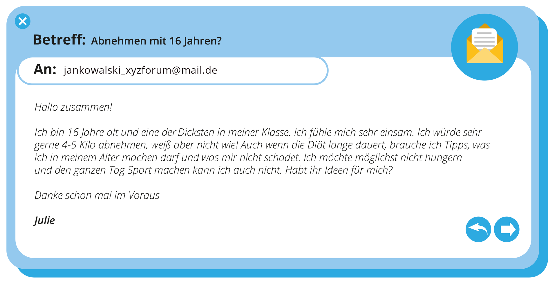 Ilustracja przedstawia e‑mail. Treść e‑maila: Betreff: Abnehmen mit 16 Jahren?. An: jankowalskipodkreślnikparadisiforum małpa mail kropka de. Hallo zussammen! Ich bin 16 Jahre alt und eine der Dicksten in meiner Klasse. Ich fühle mich sehr einsam. Ich würde sehr gerne 4‑5 Kilo abnehmen, weiß aber nicht wie@ Auch wenn die Diät lange dauert, brauche ich Tipps, was ich in meinem Alter machen dar fund was mir nicht schadet. Ich möchte möglichst nicht hungern und den ganzen Tag Sport machen kann ich auch nicht. Habt ihr ideen für mich? Danke schon mal im Voraus Julie.