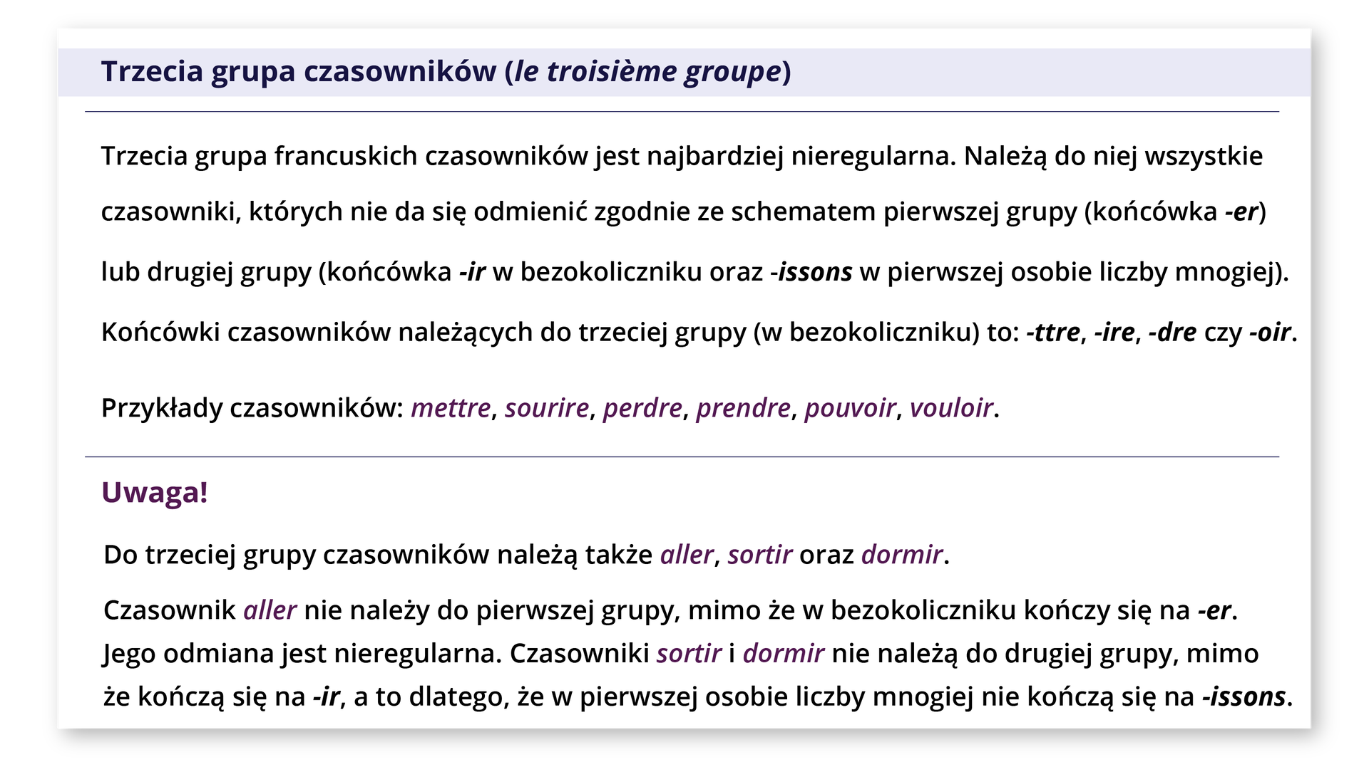 Grafika zawiera poniższy tekst. Trzecia grupa czasowników (le troisième groupe) Trzecia grupa francuskich czasowników jest najbardziej nieregularna. Należą do niej wszystkie czasowniki, których nie da się odmienić zgodnie ze schematem pierwszej grupy (końcówka -er) lub drugiej grupy (końcówka -ir w bezokoliczniku oraz -issons w pierwszej osobie liczby mnogiej). Końcówki czasowników należących do trzeciej grupy (w bezokoliczniku) to: -ttre, -ire, -dre czy -oir. Przykłady czasowników: mettre, sourire, perdre, prendre, pouvoir, vouloir. Uwaga! Do trzeciej grupy czasowników należą także aller, sortir oraz dormir. Czasownik aller nie należy do pierwszej grupy, mimo że w bezokoliczniku kończy się na -er. Jego odmiana jest nieregularna. Czasowniki sortir i dormir nie należą do drugiej grupy, mimo że kończą się na -ir, a to dlatego, że w pierwszej osobie liczby mnogiej nie kończą się na -issons.