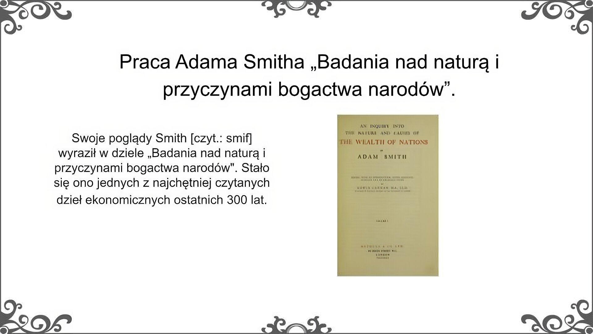 Slajd zatytułowano: Praca Adama Smitha „Badania nad naturą i przyczynami bogactwa narodów”. Po lewej stronie znajduje się napis, a po prawej ilustracja. Napis: Swoje poglądy Smith [czyt.: smif] wyraził w dziele „Badania nad naturą i przyczynami bogactwa narodów". Stało się ono jednych z najchętniej czytanych dzieł ekonomicznych ostatnich 300 lat.  Ilustracja przedstawia stronę tytułową dzieła Adama Smitha [czyt.: smifa] zatytułowanego: “Badania nad naturą i przyczynami bogactwa narodów”. Jest to trzecie wydanie tej książki. Tytuł jest podany na samej górze strony, natomiast nazwisko autora jest tuż pod nim.