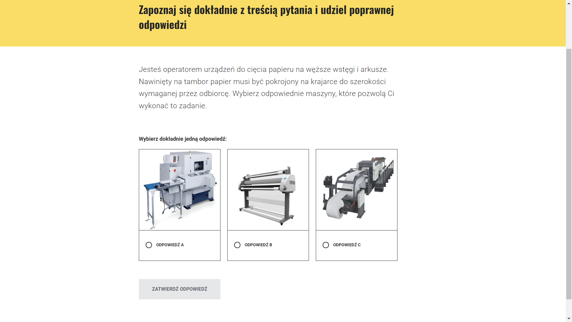 Grafika ilustruje przykładowy wygląd ekranu z poleceniem i wyborem odpowiedzi. Na górze znajduje się tekst polecenia: „Swoją przygodę w papierni rozpoczynasz od poznania procesu produkcyjnego. Mistrz Fachu chce pokazać Ci, jak wygląda praca typowego operatora zakładu celulozowo‑papierniczego. Podchodzicie do pulpitu sterowniczego. Z ciekawością patrzysz na dużą liczbę ekranów wyświetlających schematy produkcyjne z różnymi danymi. Otrzymujesz wytyczne: potrzebna jest niebielona masa siarczanowa na liner. Mistrz Fachu pyta Cię, co dokładnie ma zamówić z placu magazynowania zrębek?”. Poniżej: „Wybierz dokładnie jedną odpowiedź:”. Pod spodem znajdują się trzy okienka ze zdjęciami zrębek. Pod każdym zdjęciem umieszczono kółko z opcją zaznaczenia odpowiedzi, a pod nim opcja odpowiedzi. Na dole usytuowano przycisk „zatwierdź odpowiedź”.