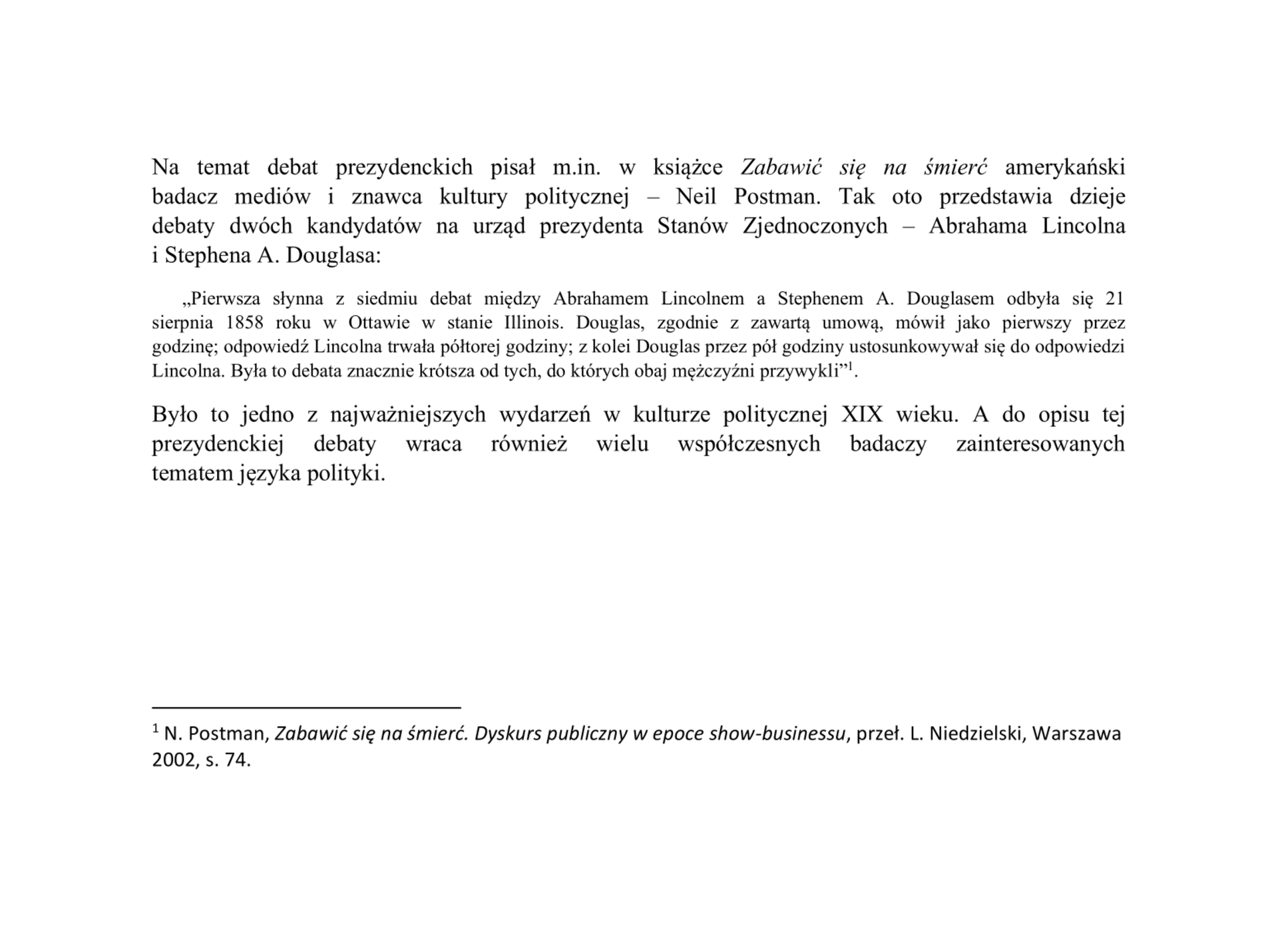 Na ilustracji znajduje się fragment tekstu zapisany czarnym pismem. Wprowadzenie do cytatu zostało zapisane większą czcionką: Na temat debat prezydenckich pisał m.in. w książce „Zabawić się na śmierć” amerykański badacz mediów i znawca kultury politycznej – Neil Postman. Tak oto przedstawia dzieje  debaty dwóch kandydatów na urząd prezydenta Stanów Zjednoczonych – Abrahama Lincolna i Stephena A. Douglasa. Po dwukropku poniżej został umieszczony cytat mniejszą czcionką: „Pierwsza słynna z siedmiu debat między Abrahamem Lincolnem a Stephenem A. Douglasem odbyła się 21 sierpnia 1858 roku w Ottawie w stanie Illinois. Douglas, zgodnie z zawartą umową, mówił jako pierwszy przez godzinę; odpowiedź Lincolna trwała półtorej godziny; z kolei Douglas przez pół godziny ustosunkowywał się do odpowiedzi Lincolna. Była to debata znacznie krótsza od tych, do których obaj mężczyźni przywykli". W treści po cytacie jest cyfra jeden w indeksie górnym. Po cytacie większą czcionką zostały zapisane dwa zdania: Było to jedno z najważniejszych wydarzeń w kulturze politycznej XIX wieku. A do opisu tej prezydenckiej debaty wraca również wielu współczesnych badaczy zainteresowanych tematem języka polityki. Na dole strony znajduje się krótka pozioma kreska. Pod kreską została umieszczona cyfra w indeksie górnym. Po cyfrze zostały zapisane: imię i nazwisko autora, tytuł oznaczony kursywą, imię i nazwisko tłumacza, miejsce wydania, rok, numer strony. Po numerze strony została umieszczona kropka.