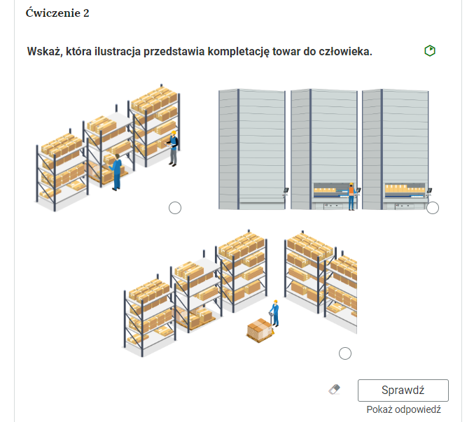 Grafika przedstawia przykładowe ćwiczenie polegające na wyborze ilustracji. W górnej części polecenie: “Ćwiczenie drugie. Wskaż, która ilustracja przedstawia komplementację towar do człowieka”. Obok polecenia zielony sześciokąt wskazujący na poziom trudności zadania. Poniżej trzy ilustracje do wyboru. Pierwsza przedstawia pracowników przy regale, na którym ustawione są paczki. Druga przedstawia pracownika magazynu przy maszynie, w której są paczki. Trzecia ilustracja przedstawia regały z paczkami obok których jest pracownik magazynu. Pracownik stoi przy wózku załadowanym paczkami. Pod ilustracjami, w prawym dolnym rogu znajduje się ramka z tekstem "Sprawdź". Po lewej stronie obok ramki jest szaro‑biała gumka do usuwania odpowiedzi. Poniżej tekst: "Pokaż odpowiedź".