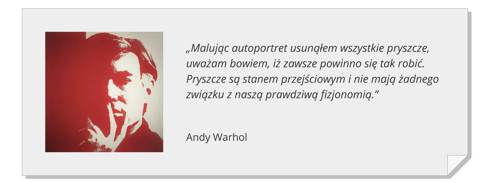 Ilustracja zawiera monochromatyczny autoportret Andy'ego Warhola w czerwonawo‑brązowej tonacji. Twarz jest zacieniona z lewej i rozświetlona z prawej strony. Artysta trzyma dłoń na twarzy, przysłaniając brodę i część ust. Obok znajduje się cytat: „Malując autoportret usunąłem wszystkie pryszcze, uważam bowiem, iż zawsze powinno się tak robić. Pryszcze są stanem przejściowym i nie mają żadnego związku z naszą prawdziwą fizjonomią.”