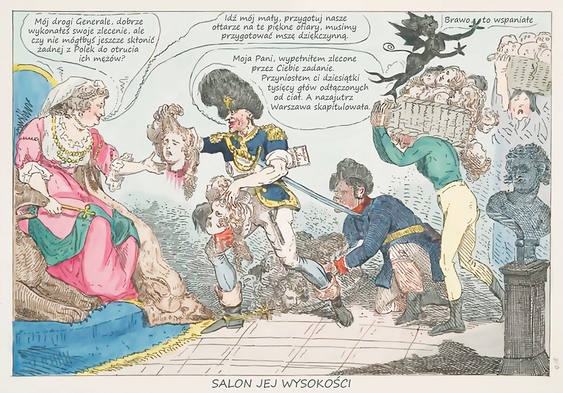 Kliknij żeby powiększyć Na ilustracji rysunek satyryczny pochodzący z końca XVIII wieku, zatytułowany: Salon jej wysokości. Przedstawia grupę osób zgromadzonych w sali pałacowej. Po lewej stronie znajduje się siedząca na tronie caryca Katarzyna II, której generał Suworow wręcza odciętą głowę kobiecą, w drugiej ręce mężczyzna trzyma inne głowy. Pod pachą podtrzymuje dokument. Za generałem znajdują się trzy postacie niosące w koszach głowy. W górnym prawym rogu unosi się skrzydlaty demon. Postacie prowadzą rozmowę. Suworow mówi: Moja Pani, wypełniłem zlecone przez Ciebie zadanie. Przyniosłem ci dziesiątki tysięcy głów odłączonych od ciał. A nazajutrz Warszawa skapitulowała. Cesarzowa mówi: Mój drogi Generale, dobrze wykonałeś swoje zlecenie, ale czy nie mógłbyś jeszcze skłonić żadnej z Polek do otrucia ich mężów? Cesarzowa mówi do demona: Idź mój mały, przygotuj nasze ołtarze na te piękne ofiary, musimy przygotować mszę dziękczynną. Demon mówi: Brawo, to wspaniałe.