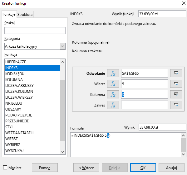 Ilustracja przedstawia okno arkusza kalkulacyjnego w programie  LibreOffice Calc  zatytułowane Kreator funkcji. Z prawej strony znajdują się dwie zakładki – Funkcje i Struktura. Wybrana jest zakładka Funkcje. Znajdujące się pod nią okienko Szukaj jest puste. W okienku Kategoria wybrano: Arkusz kalkulacyjny, a w okienku Funkcja opcję INDEKS. W znajdującym się po prawej stronie okienku Wynik funkcji widnieje zawartość: 33 698,00 zł. Poniżej znajduje się pole: Odwołanie z zawartością: $A$1:$F$5, pole Wiersz z zawartością: 5, pole Kolumna z zawartością 3, i puste pole Zakres. W polu Wynik znajduje się zawartość: 33 698,00 zł, a w umiejscowionym poniżej okienku Formuła: =INDEKS($A$1:$F$5;5;3) . W dolnej części paska znajduje się odznaczona opcja Macierz i prostokątne przyciski: Pomoc, &lt;Wstecz, Dalej&gt;, OK i Anuluj.