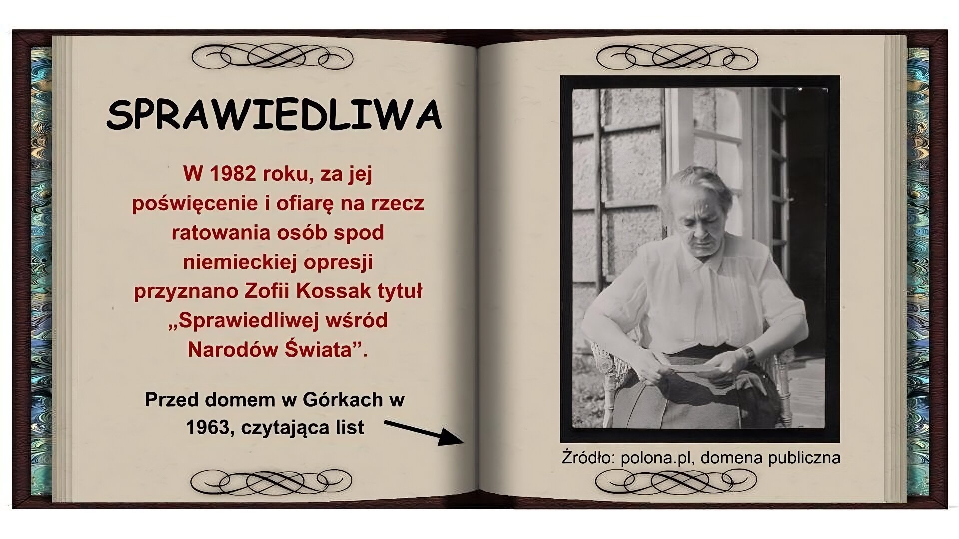 Tło w formie otwartej książki. Na lewej stronie czarny napis: Sprawiedliwa. Niżej czerwony napis: W 1982 roku, za jej poświęcenie i ofiarę na rzecz ratowania osób spod niemieckiej opresji przyznano Zofii Kossak tytuł "Sprawiedliwej wśród Narodów Świata". Niżej czarny napis: Przed domem w Górkach w 1963, czytająca list i strzałka wskazująca na zdjęcie na prawej stronie. . Na prawej stronie czarnobiałe zdjęcie. Starsza kobieta o siwych włosach w białej koszuli z kołnierzykiem, ciemnej spódnicy siedzi na wiklinowym fotelu, w rękach trzyma list. W tle widać dom i otwarte okno.