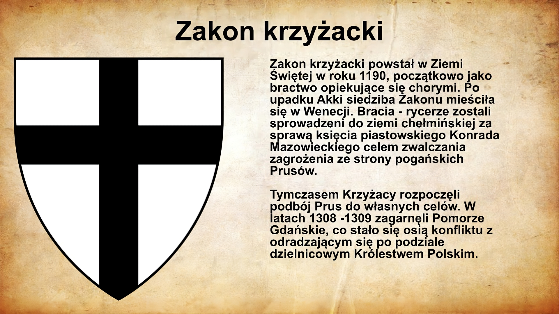 Na jasnobrązowym tle umieszczony został  tytuł. Slajd zatytułowany jest: Zakon krzyżacki. Napis został wykonany w kolorze czarnym. Po lewej stronie znajduje się ilustracja przedstawiająca Białą tarczę z czarnym krzyżem. Ilustracja podpisana jest: Zakon krzyżacki powstał w Ziemi Świętej w roku 1190, początkowo jako bractwo opiekujące się chorymi. Po upadku Akki siedziba Zakonu mieściła się w Wenecji. Bracia - rycerze zostali sprowadzeni do ziemi chełmińskiej za sprawą księcia piastowskiego Konrada Mazowieckiego celem zwalczania zagrożenia ze strony pogańskich Prusów. Tymczasem Krzyżacy rozpoczęli podbój Prus do własnych celów. W latach 1308‑1309 zagarnęli Pomorze Gdańskie, co stało się osią konfliktu z odradzającym się po podziale dzielnicowym Królestwem Polskim.