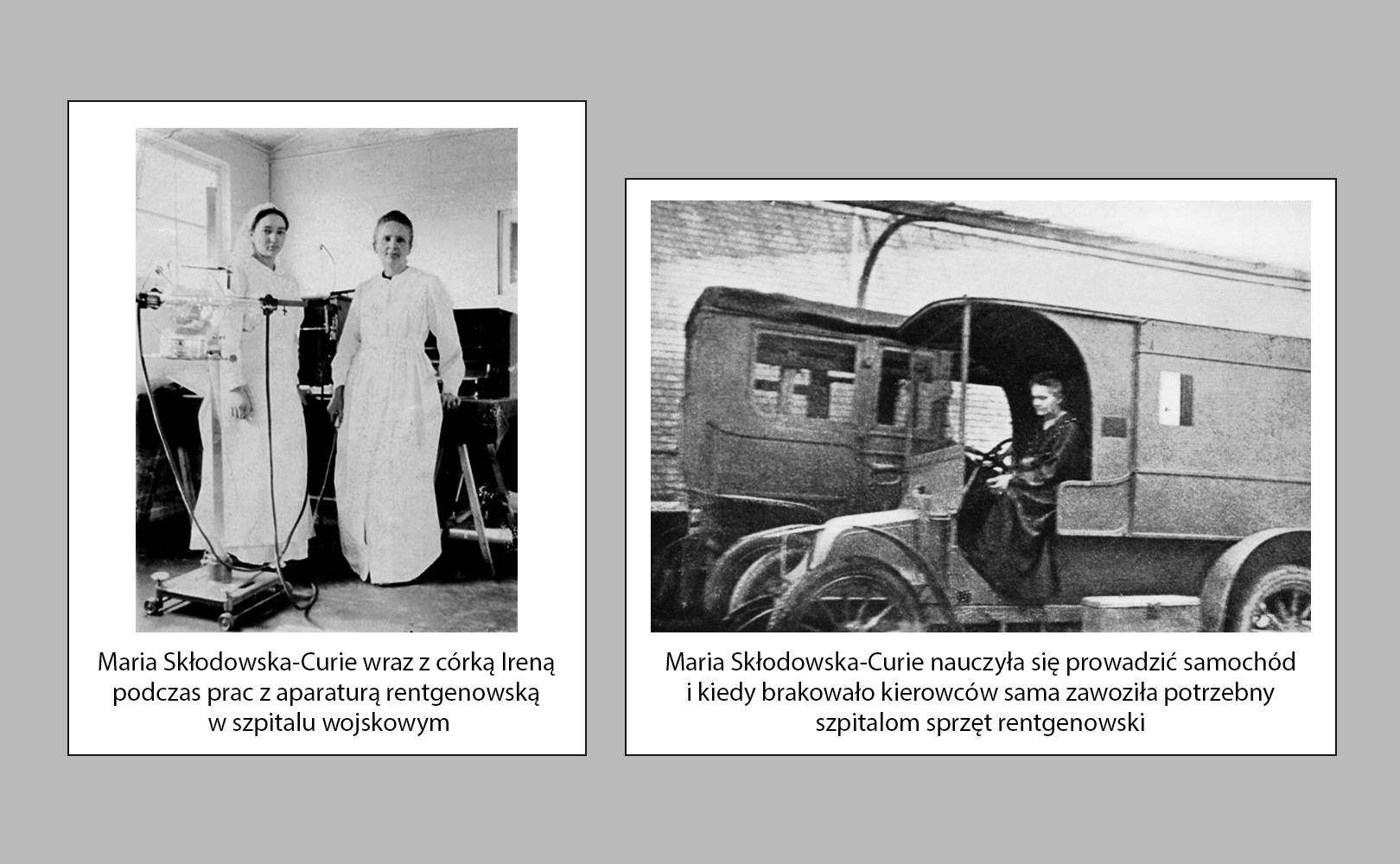 Prezentowana galeria składa się z dwóch zdjęć. Po lewej stronie fotografia Marii Skłodowskiej-Curie z córką Ireną w szpitalu wojskowym. Obie panie mają na sobie pielęgniarskie fartuchy. Irena ma również czepek na głowie. Przed nimi sprzęt do prześwietleń rentgenowskich. Za nimi nagromadzenie innego typu urządzeń specjalistycznych. Po prawej stronie zdjęcie Marii Skłodowskiej-Curie w pojeździe radiologicznym. Jest to ciężarówka specjalnie przystosowana do przewożenia sprzętu specjalistycznego i wykonywania w terenie zdjęć rentgenowskich. Fotografii towarzyszy napis: Maria Skłodowska-Curie nauczyła się prowadzić samochód i kiedy brakowało kierowców sama zawoziła potrzebny szpitalom sprzęt rentgenowski.