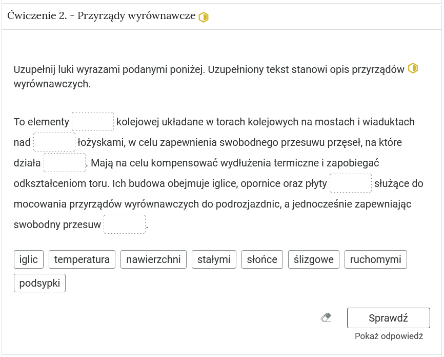 Wygląd przykładowego zadania na wstawianie tekstu w luki. Składa się ono z polecenia, tekstu z lukami oraz z propozycjami tekstów, którymi należy uzupełnić luki. Pod poleceniami znajduje się tekst z lukami, a pod nim znajdują się kafelki z proponowanymi pojęciami lub krótkim tekstem. Luk  jest pięć, propozycji osiem. Poniżej znajdują się kolejno: ikona gumki do ścierania, po kliknięciu której usuwane są wprowadzone odpowiedzi, przycisk Sprawdź oraz przycisk Pokaż odpowiedź.