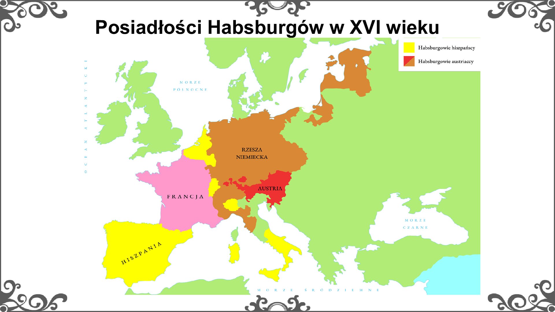 Slajd przedstawia mapę konturową Europy nowożytnej z zaznaczeniem państw we władaniu Habsburgów. Habsburgowie hiszpańscy: Hiszpania, południe Półwyspu Apenińskiego, Sardynia, Niderlandy, Luksemburg, okolice Bolzano i Turynu. Habsburgowie austriaccy: Rzesza Niemiecka, Austria. Inne państwa: Francja. Tytuł slajdu: Posiadłości Habsburgów w XVI wieku. Slajd zdobi ornament w narożnikach karty, i pośrodku jej dłuższych boków.