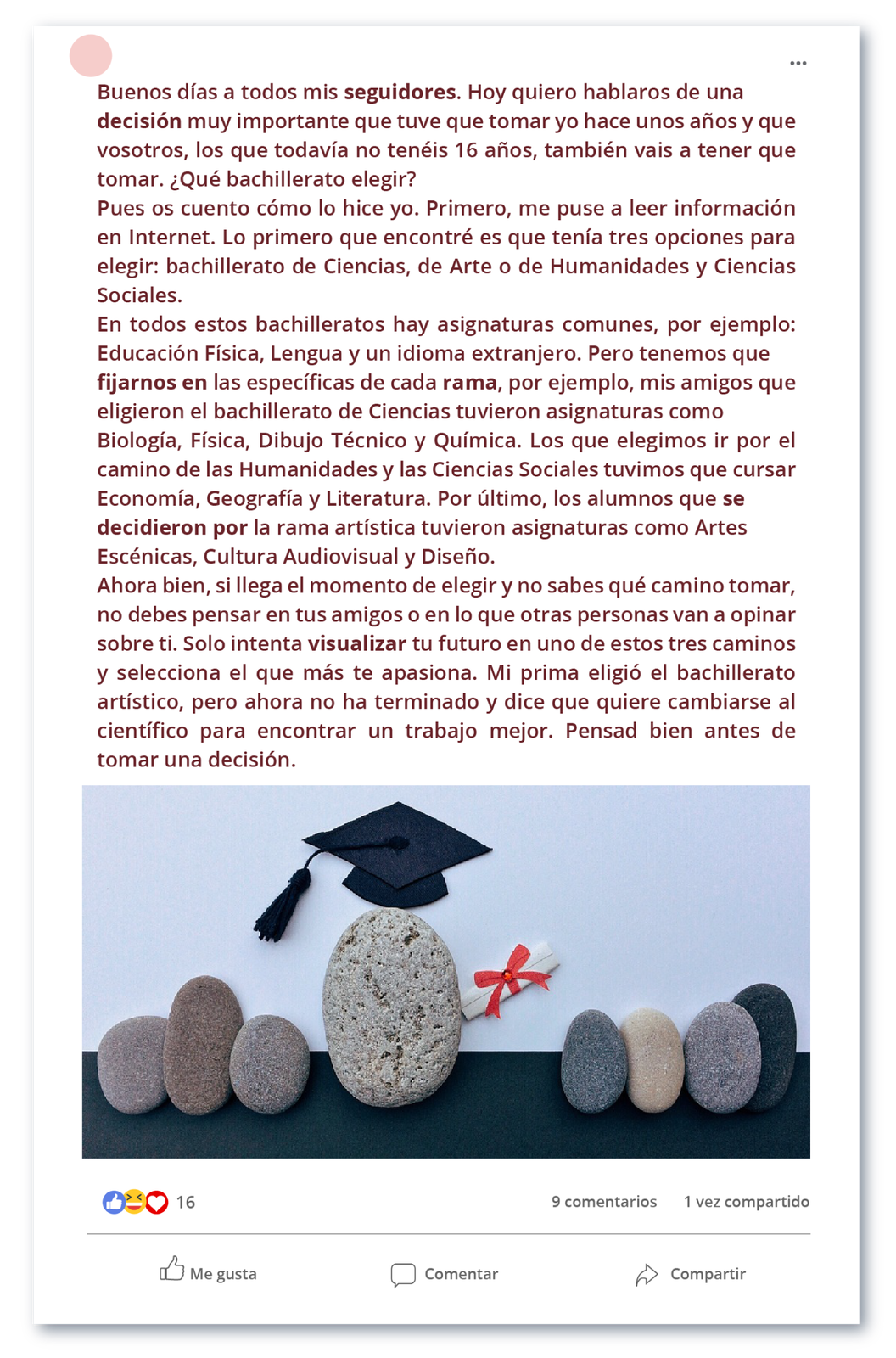 Ilustracja imitująca post na portalu społecznościowym. Treść posta:Buenos días a todos mis seguidores. Hoy quiero hablaros de una decisión muy importante que tuve que tomar yo hace unos años y que vosotros, los que todavía no tenéis 16 años, también vais a tener que tomar. ¿Qué bachillerato elegir?Pues os cuento cómo lo hice yo. Primero, me puse a leer información en Internet. Lo primero que encontré es que tenía tres opciones para elegir: bachillerato de Ciencias, de Arte o de Humanidades y Ciencias Sociales.En todos estos bachilleratos hay asignaturas comunes, por ejemplo: Educación Física, Lengua y un idioma extranjero. Pero tenemos que fijarnos en las específicas de cada rama, por ejemplo, mis amigos que eligieron el bachillerato de Ciencias tuvieron asignaturas como Biología, Física, Dibujo Técnico y Química. Los que elegimos ir por el camino de las Humanidades y las Ciencias Sociales tuvimos que cursar Economía, Geografía y Literatura. Por último, los alumnos que se decidieron por la rama artística tuvieron asignaturas como Artes Escénicas, Cultura Audiovisual y Diseño.Ahora bien, si llega el momento de elegir y no sabes qué camino tomar, no debes pensar en tus amigos o en lo que otras personas van a opinar sobre ti. Solo intenta visualizar tu futuro en uno de estos tres caminos y selecciona el que más te apasiona. No debéis hacer lo mismo que una de mis mejores amigas. Mi prima eligió el bachillerato artístico, pero ahora no ha terminado y dice que quiere cambiarse al científico para encontrar un trabajo mejor. Pensad bien antes de tomar una decisión.Pod tekstem znajduje się zdjęcie o humorystycznym i niedosłownym charakterze. Za pomocą kamieni przedstawiono scenę rozdania świadectw. Na środku znajduje się największy kamień, który ma na sobie charakterystyczną czapkę noszoną podczas rozdawania świadectw. Przy tym kamieniu znajduje się również świadectwo związane czerwoną wstążką, które przekazuje w stronę grupki mniejszych kamieni, którzy przypominają w tym kontekście grupę uczniów.Pod zdjęciem znajdują się ikonki i teksty  reakcji charakterystyczne dla mediów społecznościowych: 9 comentarios, 1 vez compartido. Me gusta. Comentar. Compartir.