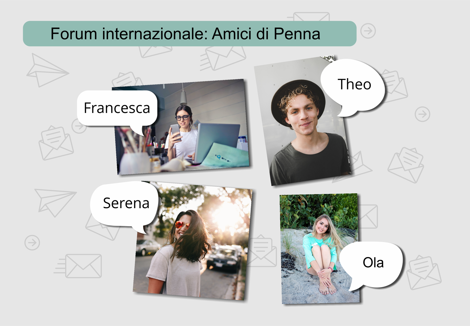 Na górze znajduje się napis Forum internazionale: Amici di Penna. Poniżej umieszczone są cztery zdjęcia nastolatków, do każdego zdjęcia przypięty jest dymek przedstawiający imię osoby. Na pierwszym zdjęciu dziewczyna siedzi za biurkiem przy laptopie – podpisana jest Francesca. Na drugim zdjęciu widać uśmiechniętego chłopca w kapeluszu – podpisany jest Theo. Na trzecim zdjęciu znajduje się dziewczyna w przeciwsłonecznych okularach na tle oślepiającego słońca – podpisana jest Serena. Na czwartym zdjęciu wiać dziewczynę siedząca na piasku na tle drzew i krzaków – podpisana jest Ola. 