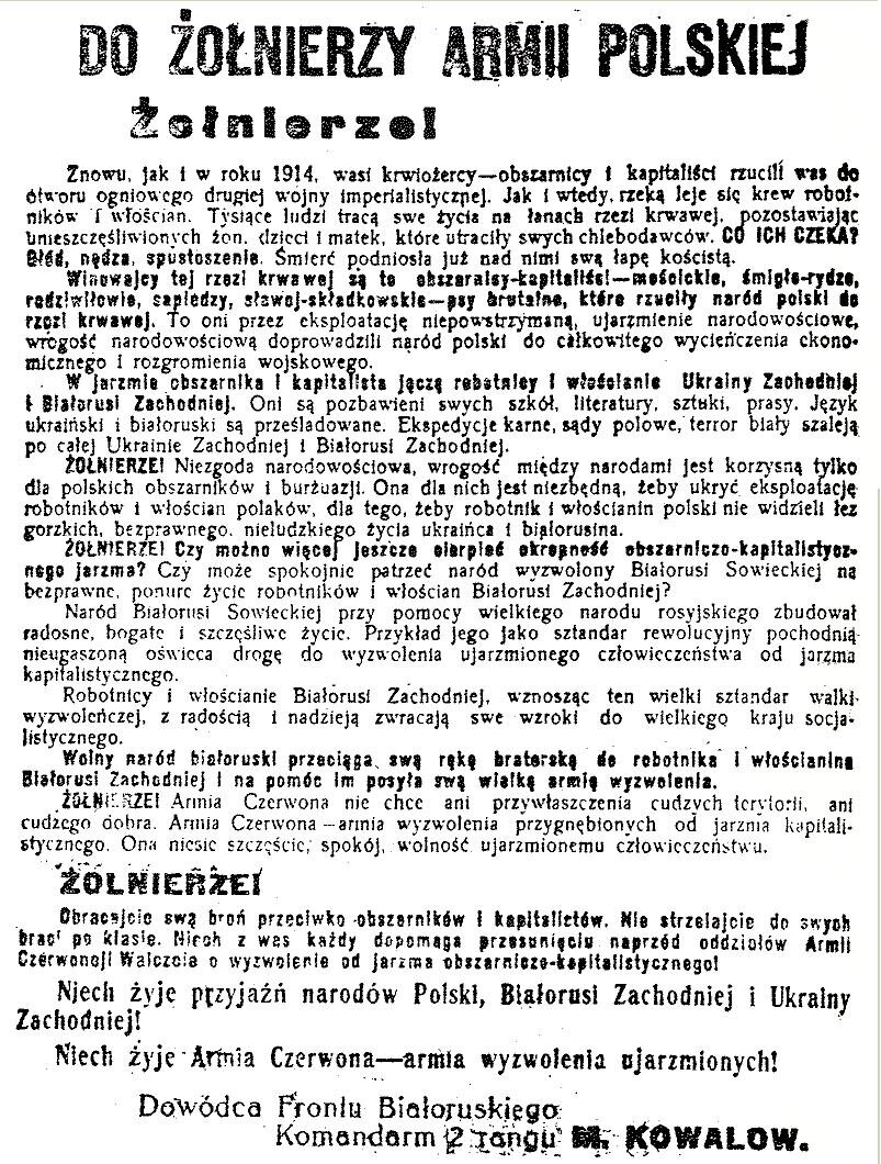 Ilustracja przedstawia ulotkę. Treść ulotki: Do żołnierzy Armii Polskiej. Żołnierze. Znowu, jak i w roku 1914, wasi krwiożerczy‑obszarnicy i kapitaliści rzucili was do otworu ogniowego drugiej wojny imperialistycznej. Jak i wtedy, rzeką leje się krew robotników i włościan. Tysiące ludzi tracą swe życie na łanach rzezi krwawej, pozostawiając unieszczęśliwionych żon, dzieci i matek, które utraciły swych chlebodawców. Co ich czeka? Głód, nędza, spustoszenie. Śmierć podniosła już nad nimi swą łapę kościstą. Winowajcy tej rzezi krwawej są to obszarnicy‑kapitaliści‑mościckie, śmigłe‑rydze, radziwiłowie, sapiedzy, sławoj‑składkowskie‑psy brutalne, które rzuciły naród polski do rzezi krwawej. To oni przez eksploatację niepowstrzymaną, ujarzmienie narodowościowe, wrogość narodowościową doprowadzili naród polski do całkowitego wycieńczenia ekonomicznego i rozgromienia wojskowego. W jarzmie obszarnika i kapitalisty jęczą robotnicy i włościanie Ukrainy Zachodniej i Białorusi Zachodniej. Oni są pozbawieni swych szkół, literatury, sztuki, prasy. Język ukraiński i białoruski są prześladowane. Ekspedycje karne, sądy polowe, terror biały szaleją po całej Ukrainie Zachodniej i Białorusi Zachodniej. Żołnierze. Niezgoda narodowościowa, wrogość między narodami jest korzystną tylko dla polskich obszarników i burżuazji. Ona dla nich jest niezbędną, żeby ukryć eksploatację robotników i włościan Polaków, dlatego żeby robotnik i włościanin polski nie widzieli łez gorzkich, bezprawnego nieludzkiego życia Ukraińca i Białorusina. Żołnierze. Czy można więcej jeszcze cierpieć okropność obszarniczo‑kapitalistycznego jarzma? Czy może spokojnie patrzeć naród wyzwolony Białorusi Sowieckiej na bezprawne ponure życie robotników i włościan Białorusi Zachodniej? Naród Białorusi Sowieckiej i przy pomocy wielkiego narodu rosyjskiego zbudował radosne, bogate i szczęśliwe życie. Przykład jego jako sztandar rewolucyjny pochodnią nieugaszoną oświeca drogę do wyzwolenia ujarzmionego człowieczeństwa od jarzma kapitalistycznego. Robotnicy i włościanie Białorusi Zachodniej wznoszą z tym wielki sztandar walki wyzwoleńczej z radością i nadzieją, zwracając swe wzroki do wielkiego kraju socjalistycznego. Wolny naród białoruski przyciąga swą ręką braterską do robotnika i włościanina na Białorusi Zachodniej i na pomoc im posyła swoją wielką armię wyzwolenia. Żołnierze. Armia Czerwona nie chce ani przywłaszczenie cudzych terytoriów, ani cudzego dobra. Armia Czerwona — armia wyzwolenia przygnębionych od jarzma kapitalistycznego. Ona niesie szczęście, pokój, wolność ujarzmionemu człowieczeństwu. Żołnierze. Obracajcie swą broń przeciwko obszarników i kapitalistów. Nie strzelajcie do swych braci po klasie. Niech z was każdy dopomaga przesunięcie naprzód oddziałów Armii Czerwonej. Walczcie o wyzwolenie od jarzma obszarniczo- kapitalistycznego. Niech żyje przyjaźń narodów polski, Białorusi Zachodniej i Ukrainy Zachodniej. Niech żyje Armia Czerwona – armia wyzwolenia ujarzmionych.