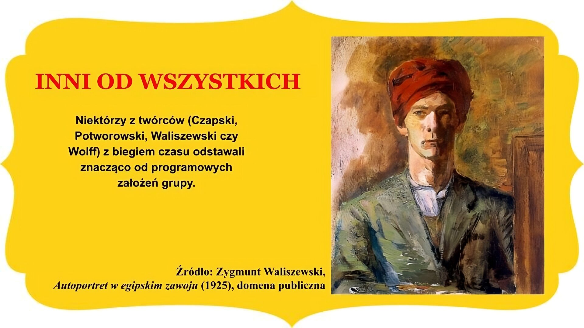 Slajd zatytułowany: „Inni od wszystkich”. Obraz po prawej stronie przedstawia autoportret Zygmunta Waliszewskiego. Mężczyzna w surducie, chuście pod szyją ukazany od frontu patrzy w kierunku lewej krawędzi obrazu. Na głowie nosi egipskie nakrycie głowy – zawój – przypominające orientalny turban, w kolorze czerwonym. Tło stanowi fragment drewnianej ramy oraz ściana, niejednorodna kolorystycznie. Tekst po lewej stronie slajdu: Niektórzy z twórców (Czapski, Potworowski, Waliszewski czy Wolff) z biegiem czasu odstawali znacząco od programowych założeń grupy. Całość slajdu umieszczono na żółtym obramowaniu z zakończeniami owalnymi lub w „ośli grzbiet” , znajdującymi się na brzegach.