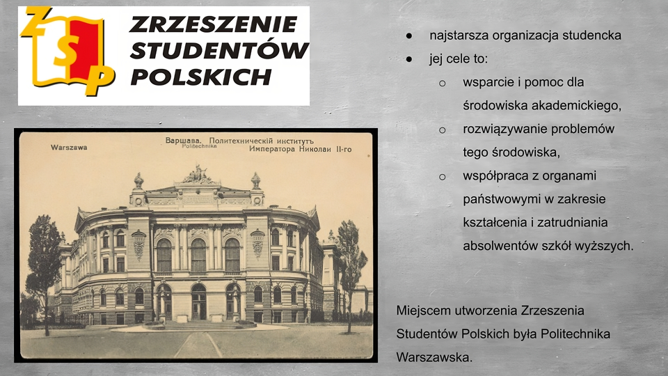 Slajd przedstawia szare tło. Po lewej stronie logo przedstawiające otwartą książkę z żółtymi konturami, z lewą stroną białą, prawą stroną czerwoną. Na książce żółte litery Z S P. Po prawej stronie napis: Zrzeszenie Studentów Polskich. Poniżej zdjęcie przedstawiające czterokondygnacyjny budynek o jasnej elewacji, z zaokrąglonymi narożnikami. Na parterz troje wysokich, zaokrąglonych, u góry drzwi z szybami, na piętrze odpowiadające im okna obejmujące dwie kondygnacje, między oknami po dwie kolumny w porządku korynckim. Po bokach, na zaokrąglonych narożnikach budynku mniejsze okna z kolumnami pomiędzy. Na szczycie rzeźba. Na zdjęciu na górze napisy: Warszawa, politechika oraz napisy cyrylicą. Po prawej stronie planszy wypunktowania: - najstarsza organizacja studencka, - jej cele to: - wsparcie i pomoc dla środowiska akademickiego, - rozwiązywanie problemów tego środowiska, - współpraca z organami państwowymi w zakresie kształcenia i zatrudnienia absolwentów szkół wyższych.