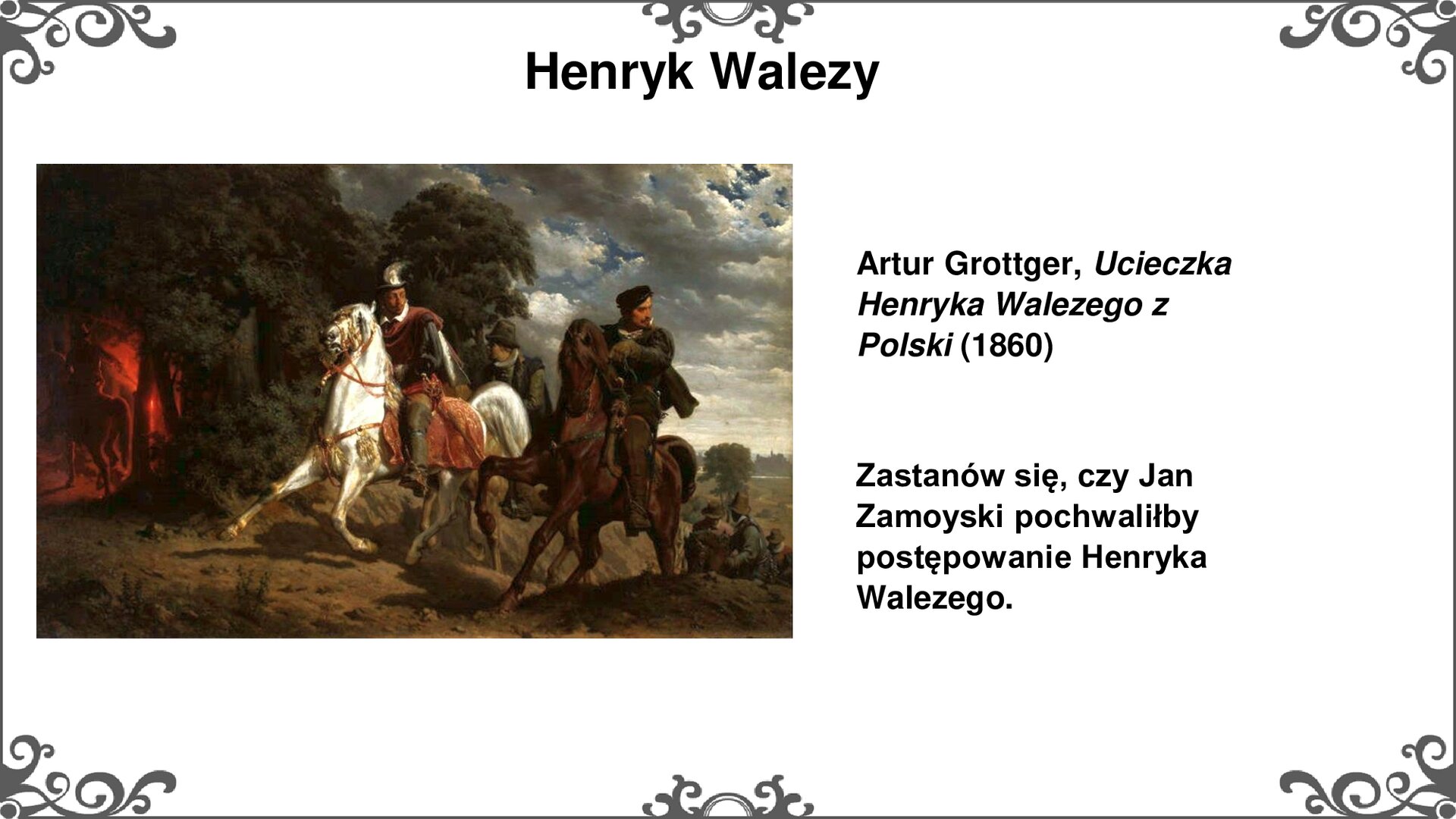 Slajd z obrazem po lewej stronie. Obraz przedstawia trzech jeźdźców wjeżdżających nocą konno na wzgórze. W centralnej części obrazu, na białym koniu jest Henryk Walezy, ubrany w czarno‑czerwony strój i kapelusz z białym piórem. Na prawo od niego jest jeden z jego towarzyszy na karym koniu, ubrany na czarno i w czarnej czapce. Obaj niemal całkowicie zasłaniają trzeciego jeźdźca jadącego obok nich. Król i jego towarzysz odwracają głowy w prawą stronę. Za nimi, przy prawej krawędzi obrazu, gdzie ścieżka niemal niknie w wąwozie są kolejni jeźdźcy. Po lewej stronie znajduje się gęsty las, którego ciemność rozjaśnia czerwona łuna pochodni trzymana przez kolejnego z jeźdźców. Przy prawej krawędzi obrazu w oddali jest ledwie widoczny zarys zabudowań miasta. W tle jest niebo zasnute skłębionymi chmurami oświetlanymi blaskiem księżyca. Tekst po prawej stronie: Artur Grottger, Ucieczka Henryka Walezego z Polski (1860). Zastanów się, czy Jan Zamoyski pochwaliłby postępowanie Henryka Walezego. Slajd zdobi ornament w narożnikach karty, i pośrodku jej dłuższych boków.