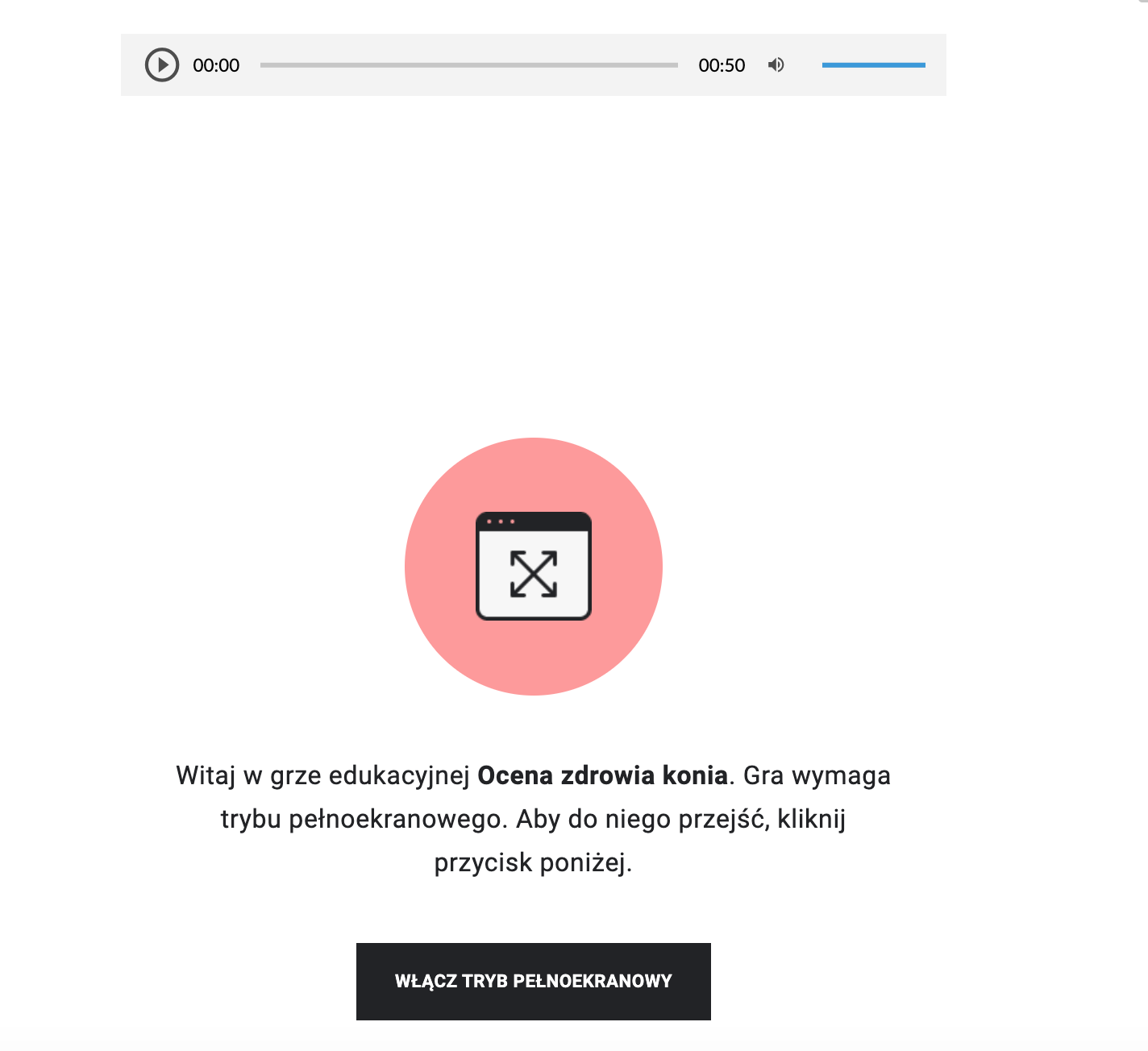 Zdjęcie przedstawia ekran startowy gry edukacyjnej. Na środku znajduje się różowy okrąg, wewnątrz którego umieszczona jest ikona przedstawiająca skrzyżowane ze sobą linie, zakończone z obu stron strzałkami. Poniżej znajduje się test: Witaj w grze edukacyjnej Ocena zdrowia konia. Gra wymaga trybu pełnoekranowego. Aby do niej wejść, kilknij przycisk poniżej. Pod tekstem umieszczony jest przycisk w kształcie czarnego prostokąta, na którym znajduje się napis: Włącz tryb pełnoekranowy. 