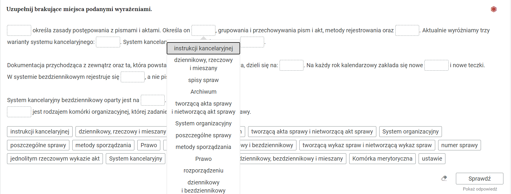 Grafika przedstawia ćwiczenie polegające na uzupełnieniu pustych pól w tekście. W górnej części polecenie: “Uzupełnij brakujące miejsca podanymi wyrażeniami”. Po prawej stronie jest czerwony sześciokąt wskazujący na poziom trudności ćwiczenia. Poniżej, w kolejnych wierszach znajdują się zdania z pustymi ramkami do wypełnienia. Pod jedną z ramek wyświetlone jest okno z możliwymi odpowiedziami: instrukcji kancelaryjnej; dziennikowy, rzeczowy i mieszany; spisy spraw; Archiwum; tworzącą akta sprawy i nietworzącą akt sprawy; System organizacyjny; poszczególne sprawy; metody sporządzania; Prawo; rozporządzeniu; dziennikowy i bezdziennikowy”. Pod zdaniami są ramki z podzielonymi odpowiedziami. W prawym dolnym rogu znajduje się ramka z tekstem "Sprawdź". Po lewej stronie obok ramki jest szaro‑biała gumka do usuwania odpowiedzi. Poniżej tekst: "Pokaż odpowiedź". 