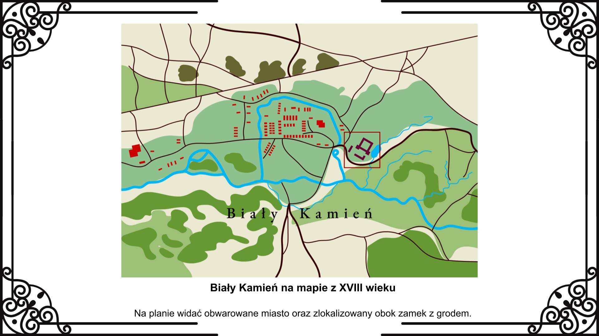 Slajd przedstawia mapę, na której zaznaczone są zabudowania miasta Biały Kamień z lokalizacją zamku Wiśniowieckich. Po prawej stronie widać na obrzeżach miasta kwadratową bryłę budowli i przylegający do niej rozległy ogród. Miasto jest otoczone rzeką, natomiast zamek znajduje się ja jej drugim brzegu. Obok planu znajduje się napis: Biały Kamień na mapie z XVIII wieku. Na planie widać obwarowane miasto oraz zlokalizowany obok zamek z ogrodem.