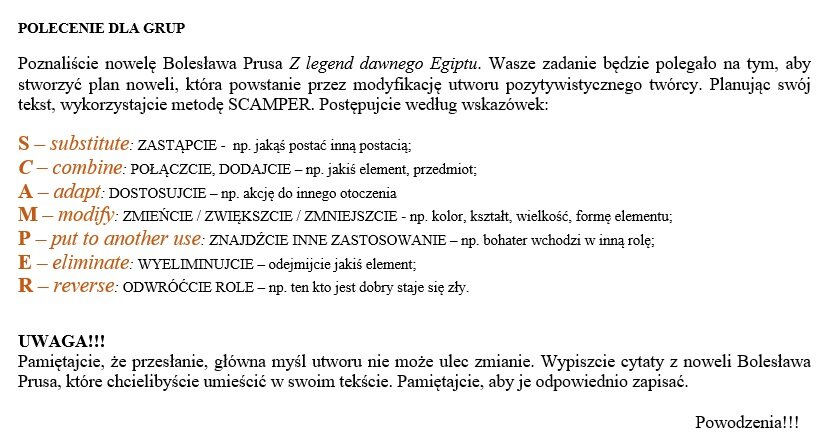 Polecenie dla grup. Poznaliście Bolesława Prusa z legend dawnego Egiptu. Wasze zdanie będzie polegało na tym, aby stworzyć plan noweli, która powstanie przez modyfikację utworu pozytywistycznego twórcy. Planując swój tekst. wykorzystując metodę SCAMPLER. Postępujcie według wskazówek: S - substitute: Zastąpcie, na przykład jakąś postać inną postacią, C - combine: połączcie, dodajcie na przykład jakiś element, przedmiot. A - adapt: dostosujcie na przykład akcję do innego otoczenia. M - modify: zmieńcie, zwiększcie, zmniejszcie na przykład kolor, kształt, wielkośc, formę elementu. P - put to another use: znajdźcie inne zastosowanie, na przykład bohater wchodzi w inną rolę. E - eleminate: wyeliminujcie - odejmijcie jakiś element. R - reverse: odwróćcie role, na przykład ten, kto jest dobry staje się zły. Uwaga!!! Pamiętajcie, że przesłanie, główna myśl utworu nie może ulec zmianie. Wypiszcie cytaty z noweli Bolesława Prusa, które chcielibyście umieścić w swoim tekście. Pamiętajcie, aby je odpowiednio zapisać.