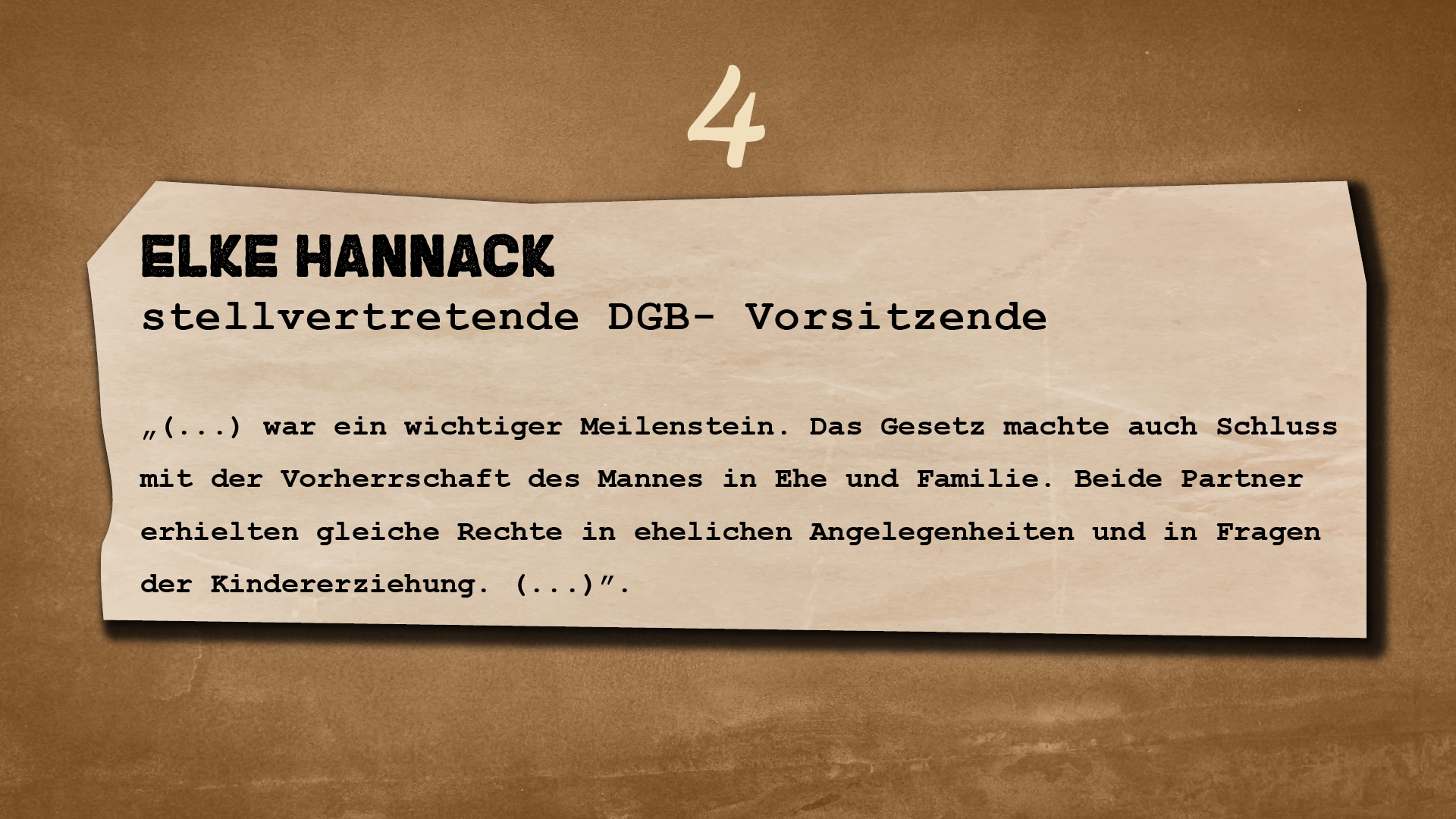 Ilustracja przedstawia kartkę o nierównych brzegach na ciemnym tle. Nad kartką znajduje się cyfra 4. Na kartce widnieje następujący tekst: 
Elke Hannack
stellvertretende DGB- Vorsitzende
„(…) war ein wichtiger Meilenstein. Das Gesetz machte auch Schluss mit der Vorherrschaft des Mannes in Ehe und Familie. Beide Partner erhielten gleiche Rechte in ehelichen Angelegenheiten und in Fragen der Kindererziehung. (…)”.