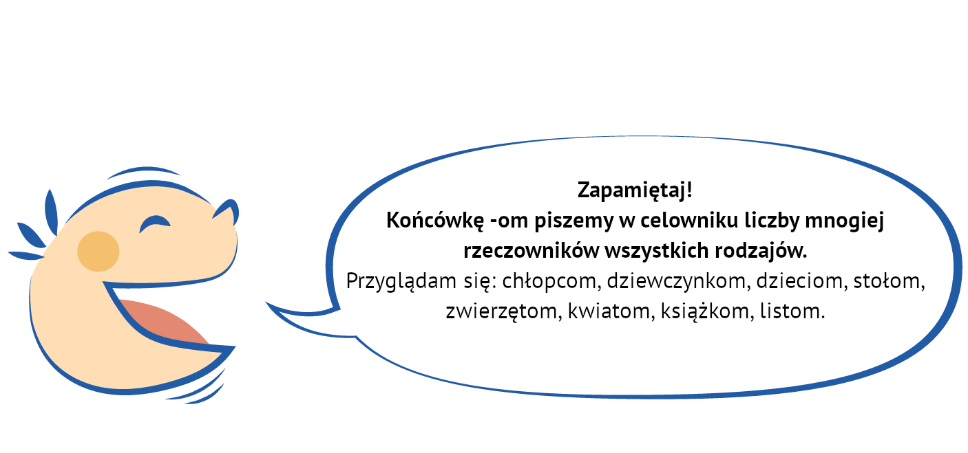 Kliknij, aby powiększyć. Grafika przedstawia uśmiechniętą, dziecięcą twarz, z której ust wydobywa się dymek. NAPIS: Zapamiętaj! Końcówkę -om piszemy w celowniku liczby mnogiej rzeczowników wszystkich rodzajów. Przyglądam się: chłopcom, dziewczynkom, dzieciom, stołom, zwierzętom, kwiatom, książkom, listom.