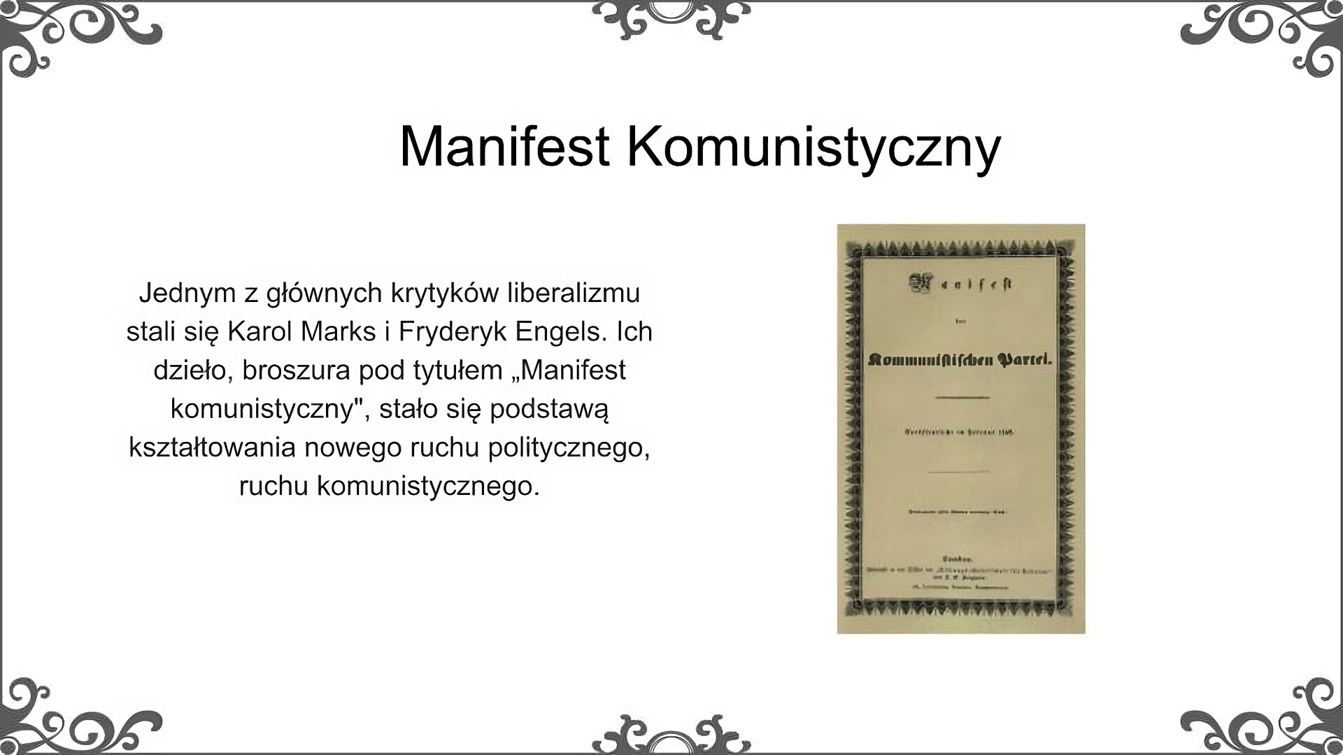 Slajd zatytułowano: Manifest Komunistyczny. Po lewej stronie slajdu znajduje się napis, a po prawej ilustracja. Napis: Jednym z głównych krytyków liberalizmu stali się Karol Marks i Fryderyk Engels. Ich dzieło, broszura pod tytułem „Manifest komunistyczny", stało się podstawą kształtowania nowego ruchu politycznego, ruchu komunistycznego.  Ilustracja przedstawia okładkę jednego z wydań Manifestu Komunistycznego, Karola Marksa i Fryderyka Engelsa. Dzieło wydrukowano w Londynie w języku niemieckim. Okładka jest jasna, nieco poszarzała. Jej krawędzie są ozdobione czarnym ozdobnym łańcuszkiem. Teksty na okładce są czarne.