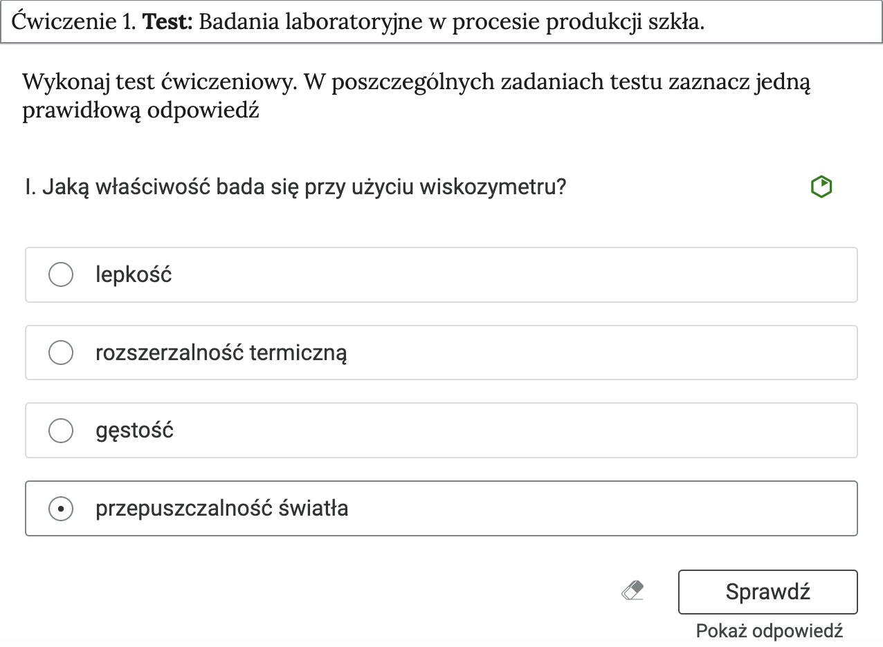 Grafika przedstawia przykładowe ćwiczenie, będące elementem interaktywnych materiałów sprawdzających. Widoczny jest tytuł Ćwiczenie 1. Test. Badanie laboratoryjne w procesie produkcji szkła. Treść zadania: wykonaj test ćwiczeniowy. W poszczególnych zadaniach zaznacz jedną prawidłową odpowiedź. Pytanie w ćwiczeniu: Jaką właściwość bada się przy użyciu wiskozymetru. Odpowiedzi: lepkość, rozszerzalność termiczną, gęstość, przepuszczalność światła.  Przepuszczalność zaznaczono jako odpowiedź prawidłową. 