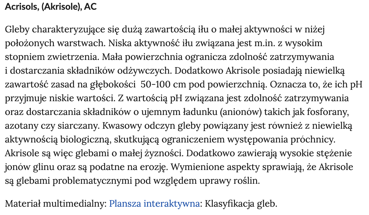 Ilustracja przedstawia definicję pojęcia Acrisols, (Akrisole), AC. Gleby charakteryzujące się dużą zawartością iłu o małej aktywności w niżej położonych warstwach. Niska aktywność iłu związana jest m.in. z wysokim stopniem zwietrzenia. Mała powierzchnia ogranicza zdolność zatrzymywania i dostarczania składników odżywczych. Dodatkowo Akrisole posiadają niewielką zawartość zasad na głębokości  50‑100 cm pod powierzchnią. Oznacza, to że ich pH przyjmuje niskie wartości. Z wartością pH związana jest zdolność zatrzymywania oraz dostarczania składników o ujemnym ładunku (anionów) takich jak fosforany, azotany czy siarczany. Kwasowy odczyn gleby powiązany jest również z niewielką aktywnością biologiczną, skutkującą ograniczeniem występowania próchnicy. Akrisole są więc glebami o małej żyzności. Dodatkowo zawierają wysokie stężenie jonów glinu oraz są podatne na erozję. Wymienione aspekty sprawiają że Akrisole są glebami problematycznymi pod względem uprawy roślin. Materiał multimedialny: Plansza interaktywna: Klasyfikacja gleb.