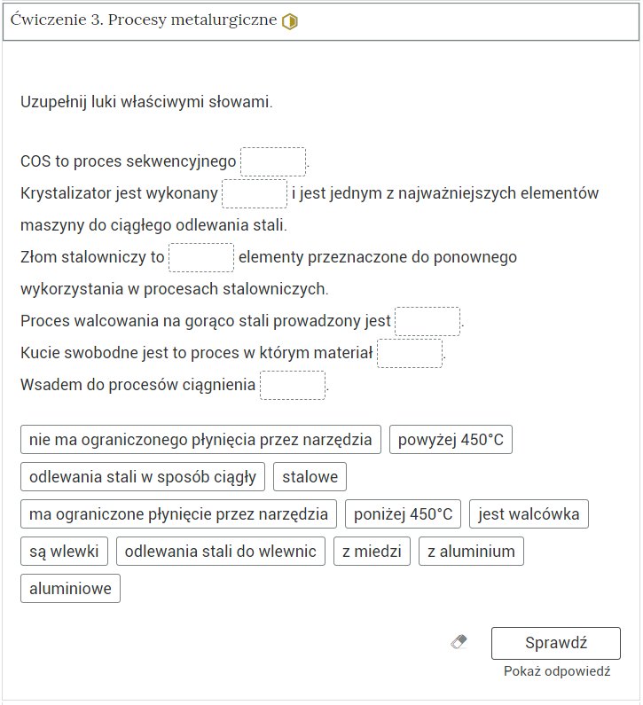Zrzut ekranu przedstawia otwartą zakładkę jednego z ćwiczeń. Tytuł tej zakładki to: Ćwiczenie trzy. Procesy metalurgiczne. Poziom średni. Zakładka ma kształt dużego prostokąta. W nim widoczne jest polecenie oraz ćwiczenie w formie zdań z lukami, w których należy wstawić rozsypane poniżej odpowiedzi. Na poziomie polecenia po prawej stronie znajduje się oznaczenie poziomu: średni. Pod ćwiczeniem znajdują się trzy przyciski: wyczyść, sprawdź oraz pokaż odpowiedź.
