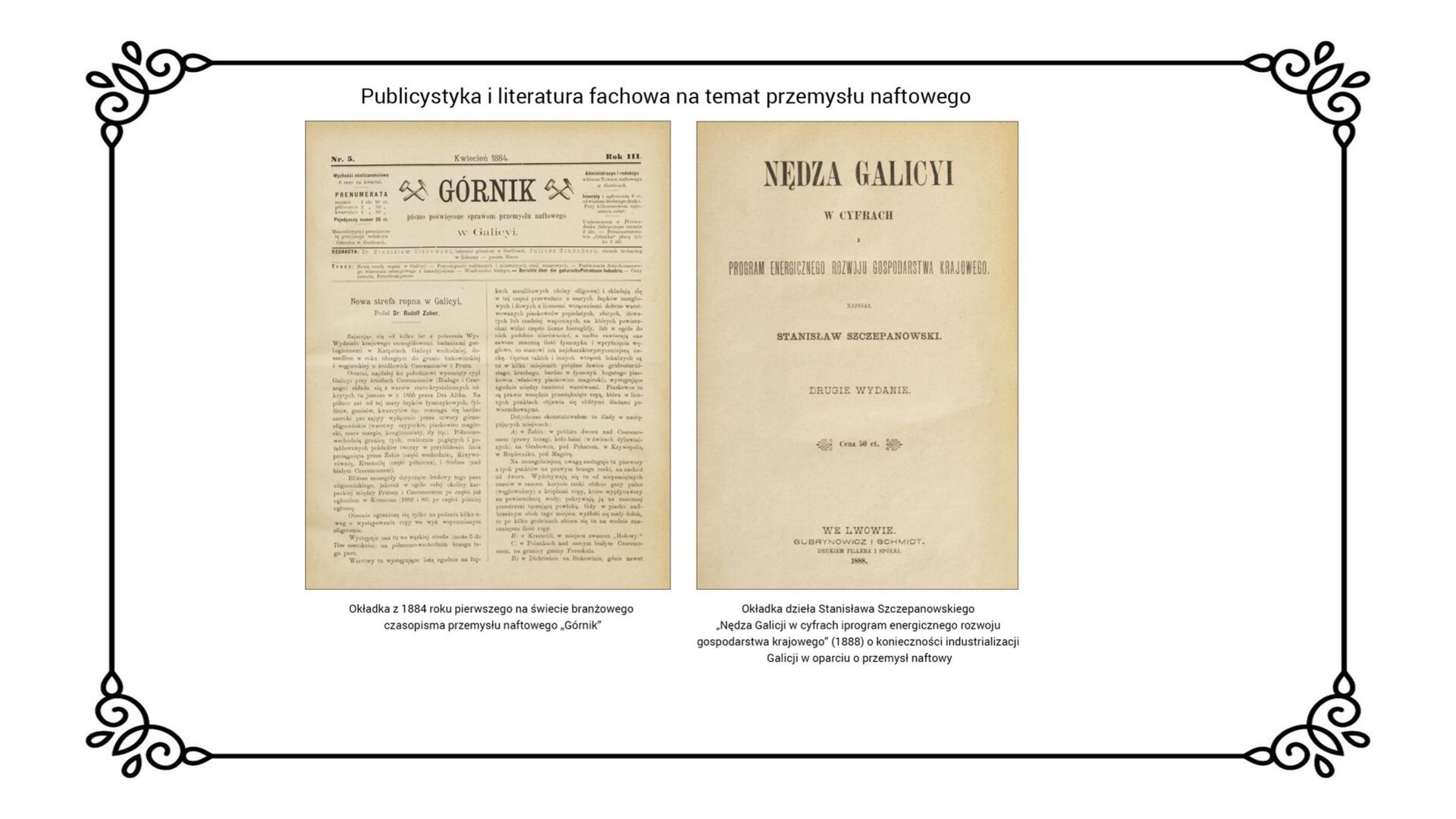 Slajd zawiera napis tytułowy: Publicystyka i literatura fachowa na temat przemysłu naftowego. Po lewej stronie jest okładka „Górnika” z 1884 roku, który był pierwszym na świecie czasopismem branżowym przemysłu naftowego oraz dzieła Stanisława Szczepanowskiego z 1888 roku. Na stronie jest tekst ułożony w dwóch kolumnach o tytule „Górnik”. Druga okładka zawiera informacje tytułowe: Nędza Galicyjska w Cyfrach i program energicznego rozwoju gospodarstwa krajowego” o konieczności industrializacji Galicji w oparciu o przemysł naftowy. Po zdjęciami jest informacja: Okładka z 18884 roku pierwszego na świecie branżowego czasopisma przemysłu naftowego „Górnik. Okładka dzieła Stanisława Szczepanowskiego Nędza Galicyjska w Cyfrach i program energicznego rozwoju gospodarstwa krajowego.